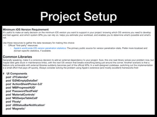 Project Setup
Minimum iOS Version Requirement
It’s useful to make an early decision on the minimum iOS version you want to support in your project: knowing which OS versions you need to develop
and test against, and which system APIs you can rely on, helps you estimate your workload, and enables you to determine what’s possible and what’s
not.

Use these resources to gather the data necessary for making this choice:

	 •	 Oﬃcial “ﬁrst-party” resources:

	 ◦	 Apple’s world-wide iOS version penetration statistics: The primary public source for version penetration stats. Prefer more localized and
domain-speciﬁc statistics, if available.

Common Libraries
Generally speaking, make it a conscious decision to add an external dependency to your project. Sure, this one neat library solves your problem now, but
maybe later gets stuck in maintenance limbo, with the next OS version that breaks everything being just around the corner. Another scenario is that a
feature only achievable with external libraries suddenly becomes part of the oﬃcial APIs. In a well-designed codebase, switching out the implementation
is a small eﬀort that pays oﬀ quickly. Always consider solving the problem using Apple's extensive (and mostly excellent) frameworks ﬁrst!

# UI Components
pod ‘JTCalendar’
pod 'DZNEmptyDataSet'
pod 'ActionSheetPicker-3.0'
pod 'MBProgressHUD'
pod 'PasswordTextField'
pod 'MaterialControls'
pod 'MGSwipeTableCell'
pod 'Floaty'
pod 'JDStatusBarNotiﬁcation'
pod 'Magnetic'
 