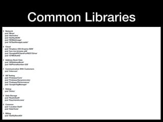 Common Libraries
# Network
pod 'Moya'
pod 'Alamoﬁre'
pod 'SwiftyJSON'
pod ‘SDWebImage'
pod ‘KFSwiftImageLoader’
# Cloud
pod 'Dropbox-iOS-Dropins-SDK'
pod 'box-ios-browse-sdk'
pod 'GoogleAPIClientForREST/Drive'
pod 'GTMOAuth2'
# Address Book Data
pod 'APAddressBook'
pod 'libPhoneNumber-iOS'
# Communication With Customers
pod 'Intercom'
# AB Testing
pod 'Firebase/Core'
pod 'Firebase/DynamicLinks'
pod 'Firebase/Performance'
pod 'GoogleTagManager'
# Debug
pod 'Dotzu'
# Data Storage
pod ‘RealmSwift'
pod ‘KeychainAccess'
# Common
pod ‘Localize-Swift’
pod ‘DateTools’
# Billing
pod ‘SwiftyStoreKit'
 