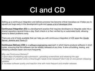 CI and CD
Setting up a continuous integration and delivery process has become critical nowadays as it helps you to
squash out bugs early in the development cycle and saves a lot of developer time.
Continuous Integration (CI) is a development practice that requires developers to integrate code into a
shared repository several times a day. Each check-in is then veriﬁed by an automated build, allowing
teams to detect problems early.
There are a lot of tools available that can help you with continuous integration of iOS apps like Xcode
Server, Jenkins and Travis CI.
Continuous Delivery (CD) is a software engineering approach in which teams produce software in short
cycles, ensuring that the software can be reliably released at any time. It aims at building, testing, and
releasing software faster and more frequently.
Why use Continuous Delivery?
1.Save days of preparing app submission, uploading screenshots and releasing the app
2.Colleague on vacation and a critical bugﬁx needs to be released? Don’t rely on one person releasing
updates
3. Increase software quality and reaction time with more frequent and smaller releases
 