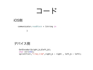 コード
GetEncoder(&right_b,&left_b);
char str[256];
sprintf(str,"r:%d,l:%d",right_b - right , left_b - left);
communicator.readBlock = {string in
}
iOS側
デバイス側
 