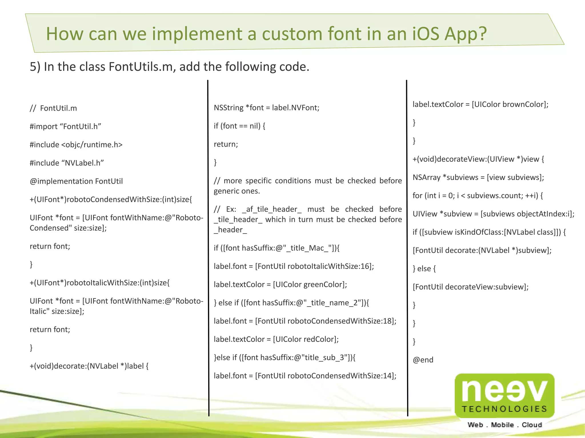 How can we implement a custom font in an iOS App? 
5) In the class FontUtils.m, add the following code. 
NSString *font = label.NVFont; 
if (font == nil) { 
return; 
} 
// more specific conditions must be checked before 
generic ones. 
// Ex: _af_tile_header_ must be checked before 
_tile_header_ which in turn must be checked before 
_header_ 
if ([font hasSuffix:@"_title_Mac_"]){ 
label.font = [FontUtil robotoItalicWithSize:16]; 
label.textColor = [UIColor greenColor]; 
} else if ([font hasSuffix:@"_title_name_2"]){ 
label.font = [FontUtil robotoCondensedWithSize:18]; 
label.textColor = [UIColor redColor]; 
}else if ([font hasSuffix:@"title_sub_3"]){ 
label.font = [FontUtil robotoCondensedWithSize:14]; 
// FontUtil.m 
#import “FontUtil.h” 
#include <objc/runtime.h> 
#include “NVLabel.h” 
@implementation FontUtil 
+(UIFont*)robotoCondensedWithSize:(int)size{ 
UIFont *font = [UIFont fontWithName:@"Roboto- 
Condensed" size:size]; 
return font; 
} 
+(UIFont*)robotoItalicWithSize:(int)size{ 
UIFont *font = [UIFont fontWithName:@"Roboto- 
Italic" size:size]; 
return font; 
} 
+(void)decorate:(NVLabel *)label { 
label.textColor = [UIColor brownColor]; 
} 
} 
+(void)decorateView:(UIView *)view { 
NSArray *subviews = [view subviews]; 
for (int i = 0; i < subviews.count; ++i) { 
UIView *subview = [subviews objectAtIndex:i]; 
if ([subview isKindOfClass:[NVLabel class]]) { 
[FontUtil decorate:(NVLabel *)subview]; 
} else { 
[FontUtil decorateView:subview]; 
} 
} 
} 
@end 
 