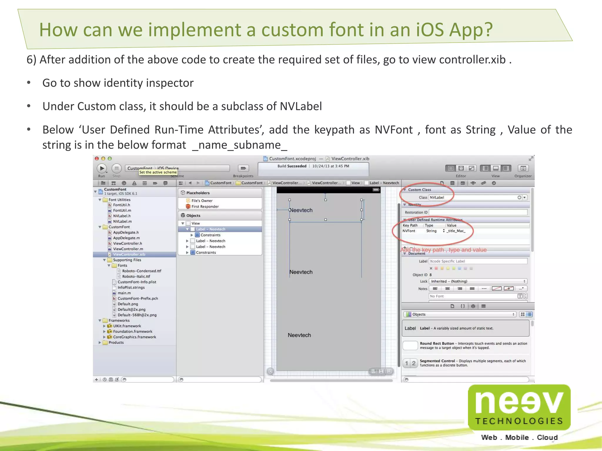 How can we implement a custom font in an iOS App? 
6) After addition of the above code to create the required set of files, go to view controller.xib . 
• Go to show identity inspector 
• Under Custom class, it should be a subclass of NVLabel 
• Below ‘User Defined Run-Time Attributes’, add the keypath as NVFont , font as String , Value of the 
string is in the below format _name_subname_ 
 