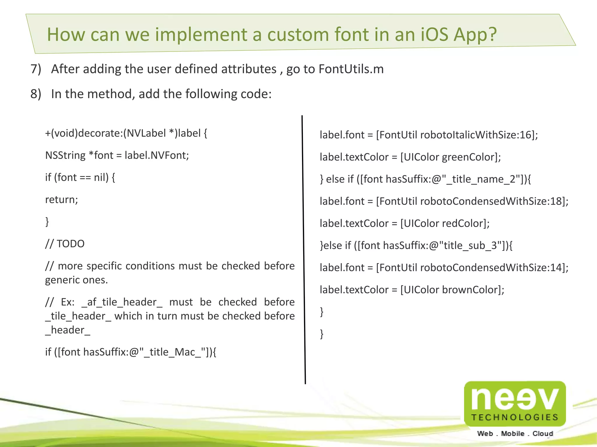 How can we implement a custom font in an iOS App? 
7) After adding the user defined attributes , go to FontUtils.m 
8) In the method, add the following code: 
label.font = [FontUtil robotoItalicWithSize:16]; 
label.textColor = [UIColor greenColor]; 
} else if ([font hasSuffix:@"_title_name_2"]){ 
label.font = [FontUtil robotoCondensedWithSize:18]; 
label.textColor = [UIColor redColor]; 
}else if ([font hasSuffix:@"title_sub_3"]){ 
label.font = [FontUtil robotoCondensedWithSize:14]; 
label.textColor = [UIColor brownColor]; 
} 
} 
+(void)decorate:(NVLabel *)label { 
NSString *font = label.NVFont; 
if (font == nil) { 
return; 
} 
// TODO 
// more specific conditions must be checked before 
generic ones. 
// Ex: _af_tile_header_ must be checked before 
_tile_header_ which in turn must be checked before 
_header_ 
if ([font hasSuffix:@"_title_Mac_"]){ 
 