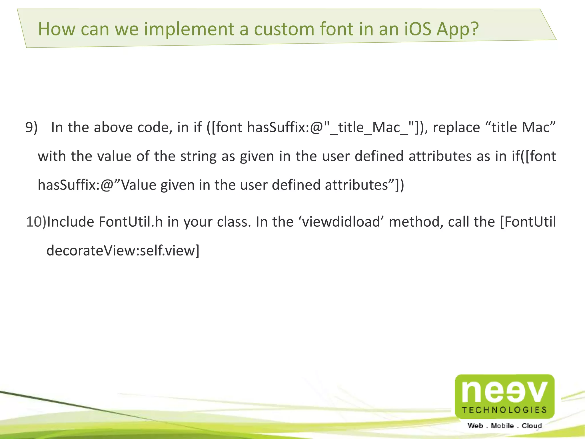 How can we implement a custom font in an iOS App? 
9) In the above code, in if ([font hasSuffix:@"_title_Mac_"]), replace “title Mac” 
with the value of the string as given in the user defined attributes as in if([font 
hasSuffix:@”Value given in the user defined attributes”]) 
10)Include FontUtil.h in your class. In the ‘viewdidload’ method, call the [FontUtil 
decorateView:self.view] 
 