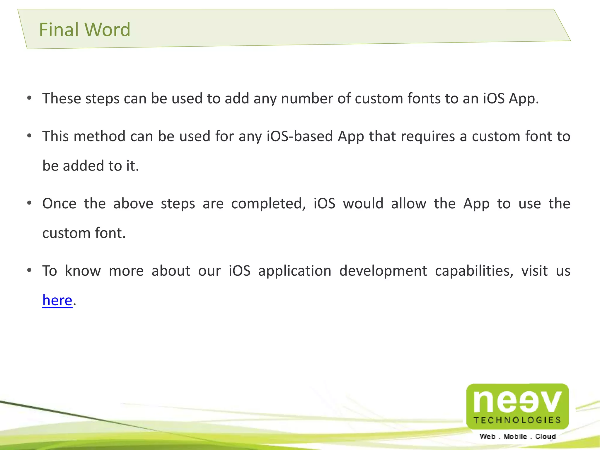 Final Word 
• These steps can be used to add any number of custom fonts to an iOS App. 
• This method can be used for any iOS-based App that requires a custom font to 
be added to it. 
• Once the above steps are completed, iOS would allow the App to use the 
custom font. 
• To know more about our iOS application development capabilities, visit us 
here. 
 