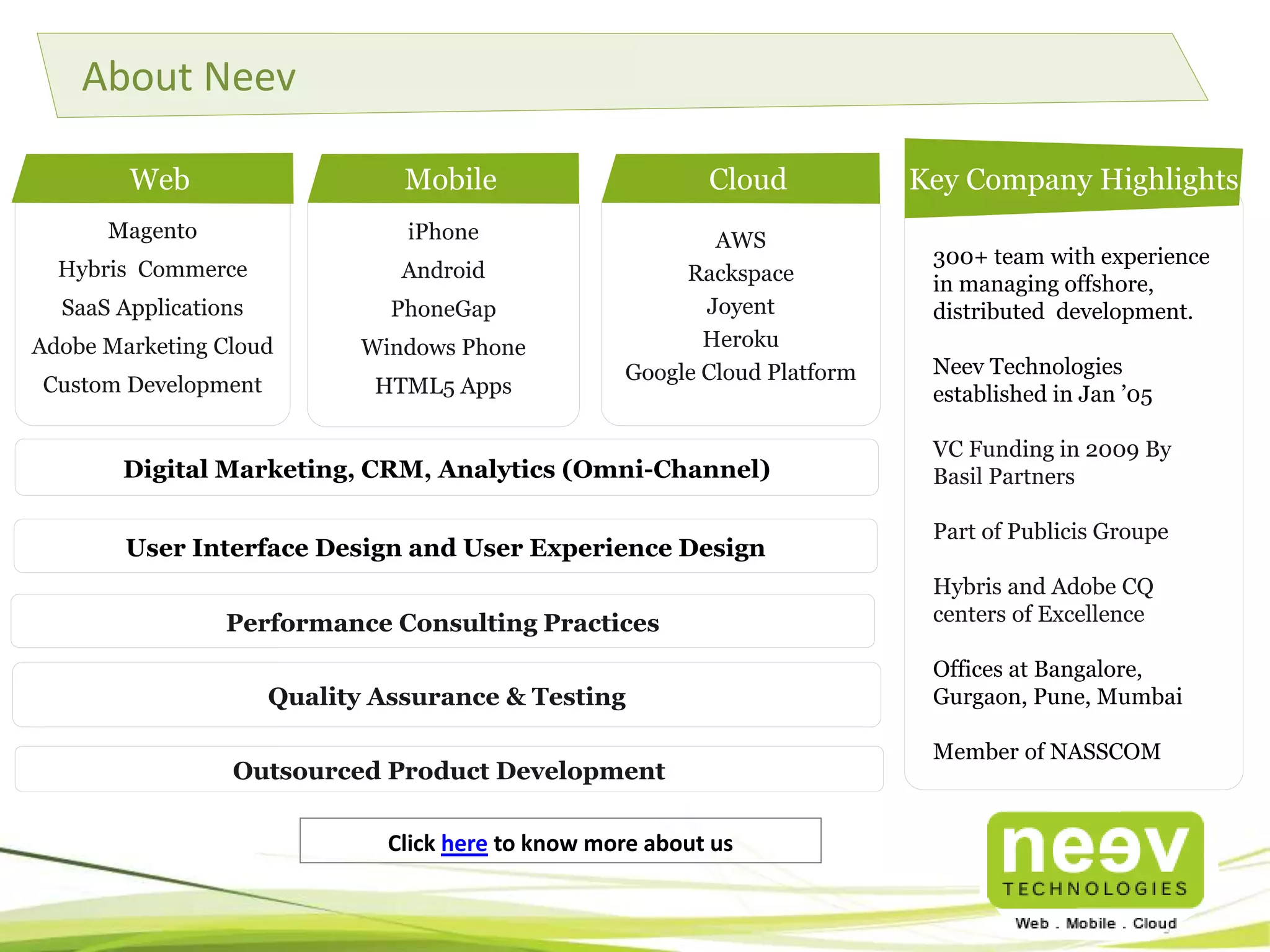 About Neev 
Magento 
Hybris Commerce 
SaaS Applications 
Adobe Marketing Cloud 
Custom Development 
Key Company Highlights 
300+ team with experience 
in managing offshore, 
distributed development. 
Neev Technologies 
established in Jan ’05 
VC Funding in 2009 By 
Basil Partners 
Part of Publicis Groupe 
Hybris and Adobe CQ 
centers of Excellence 
Offices at Bangalore, 
Gurgaon, Pune, Mumbai 
Member of NASSCOM 
Mobile Cloud 
iPhone 
Android 
PhoneGap 
Windows Phone 
HTML5 Apps 
Web 
AWS 
Rackspace 
Joyent 
Heroku 
Google Cloud Platform 
Digital Marketing, CRM, Analytics (Omni-Channel) 
User Interface Design and User Experience Design 
Performance Consulting Practices 
Quality Assurance & Testing 
Outsourced Product Development 
Click here to know more about us 
 