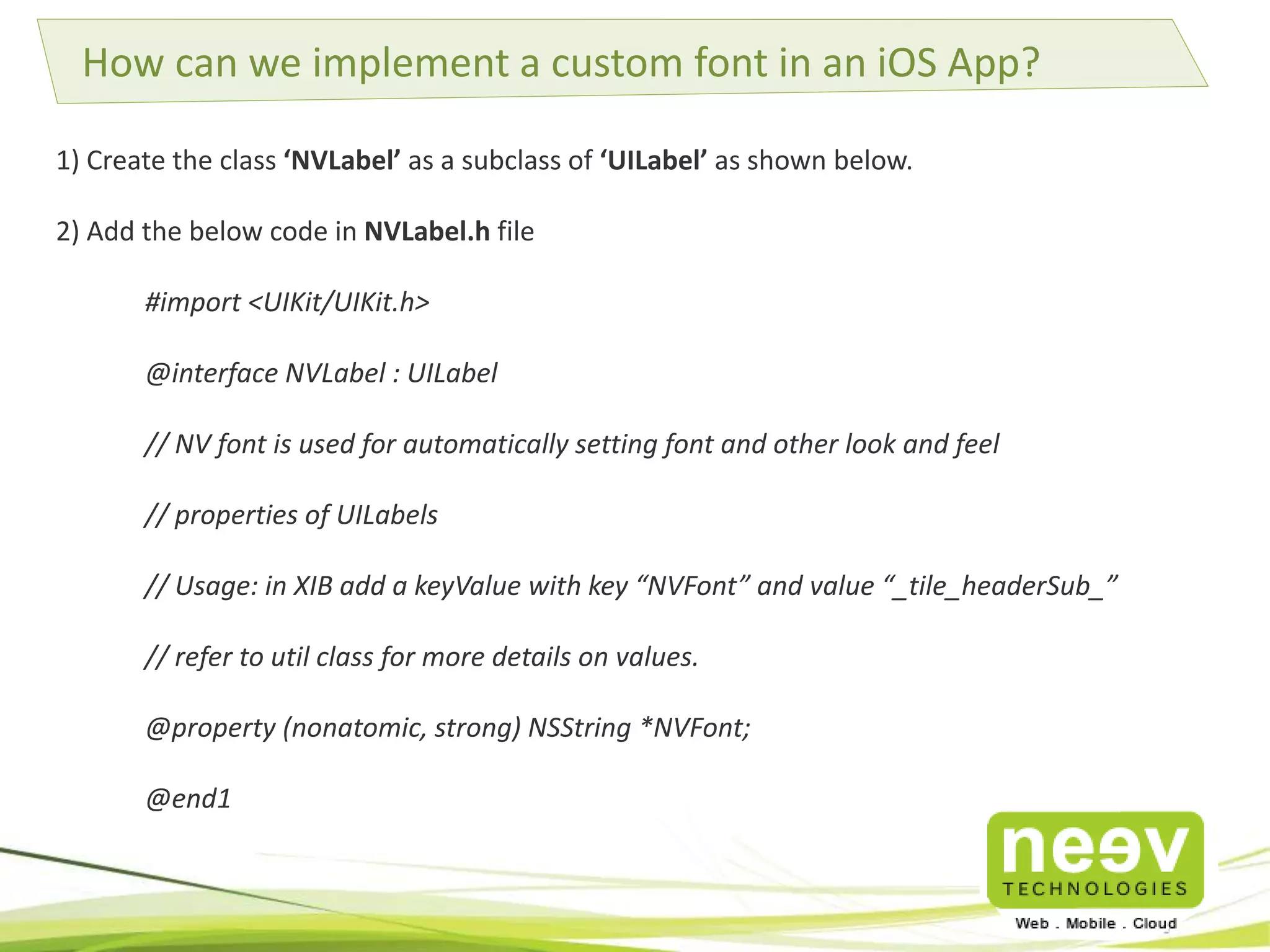 How can we implement a custom font in an iOS App? 
1) Create the class ‘NVLabel’ as a subclass of ‘UILabel’ as shown below. 
2) Add the below code in NVLabel.h file 
#import <UIKit/UIKit.h> 
@interface NVLabel : UILabel 
// NV font is used for automatically setting font and other look and feel 
// properties of UILabels 
// Usage: in XIB add a keyValue with key “NVFont” and value “_tile_headerSub_” 
// refer to util class for more details on values. 
@property (nonatomic, strong) NSString *NVFont; 
@end1 
 