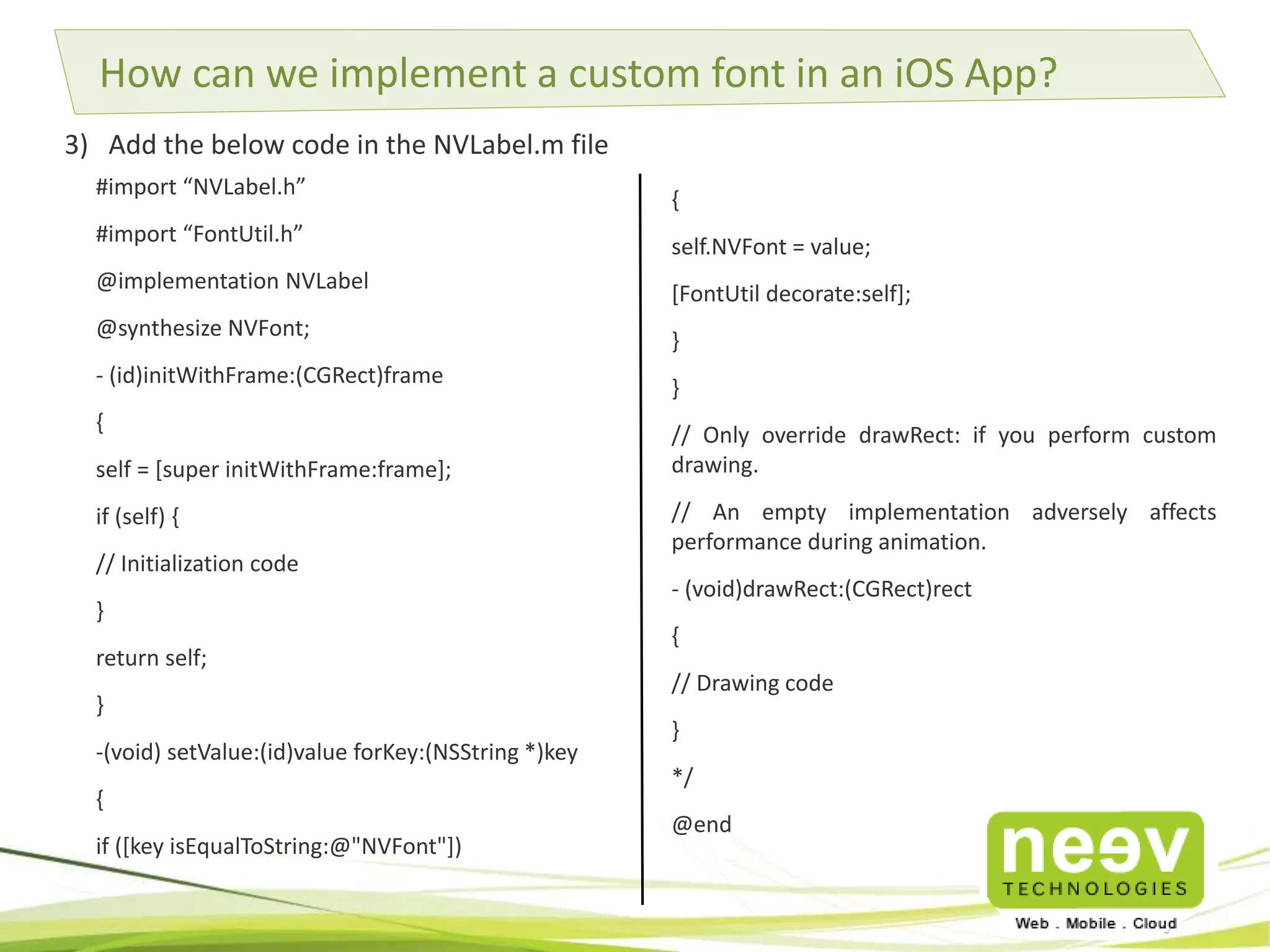 How can we implement a custom font in an iOS App? 
3) Add the below code in the NVLabel.m file 
{ 
self.NVFont = value; 
[FontUtil decorate:self]; 
} 
} 
// Only override drawRect: if you perform custom 
drawing. 
// An empty implementation adversely affects 
performance during animation. 
- (void)drawRect:(CGRect)rect 
{ 
// Drawing code 
} 
*/ 
@end 
#import “NVLabel.h” 
#import “FontUtil.h” 
@implementation NVLabel 
@synthesize NVFont; 
- (id)initWithFrame:(CGRect)frame 
{ 
self = [super initWithFrame:frame]; 
if (self) { 
// Initialization code 
} 
return self; 
} 
-(void) setValue:(id)value forKey:(NSString *)key 
{ 
if ([key isEqualToString:@"NVFont"]) 
 