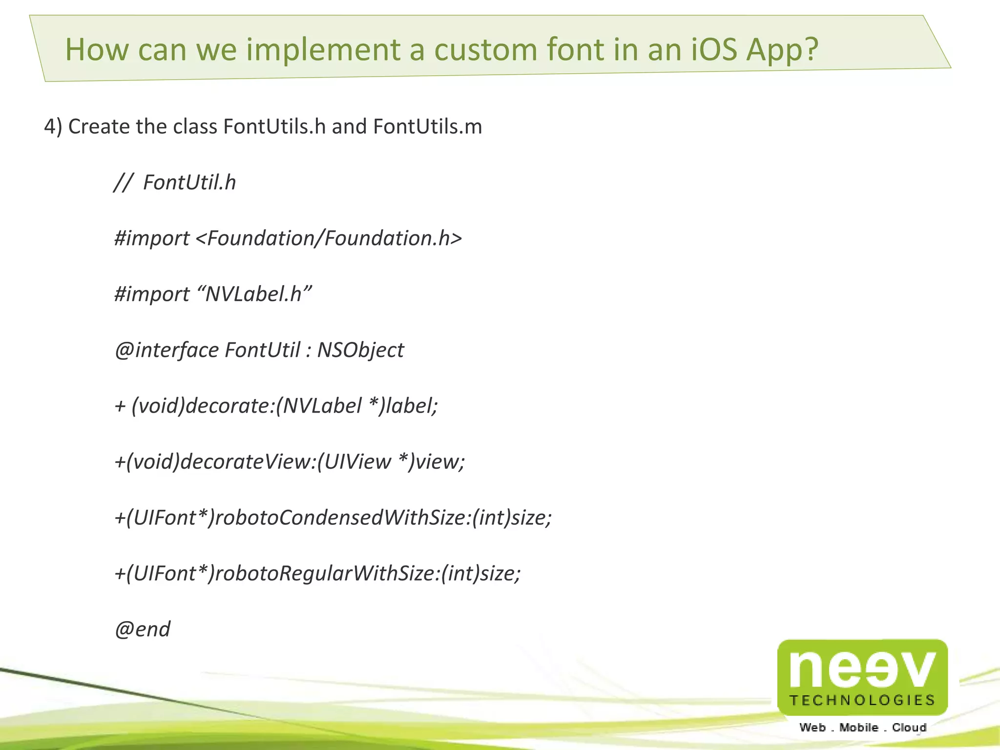 How can we implement a custom font in an iOS App? 
4) Create the class FontUtils.h and FontUtils.m 
// FontUtil.h 
#import <Foundation/Foundation.h> 
#import “NVLabel.h” 
@interface FontUtil : NSObject 
+ (void)decorate:(NVLabel *)label; 
+(void)decorateView:(UIView *)view; 
+(UIFont*)robotoCondensedWithSize:(int)size; 
+(UIFont*)robotoRegularWithSize:(int)size; 
@end 
 