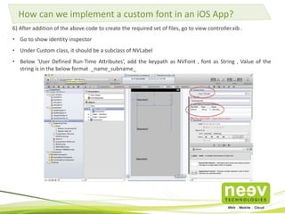 How can we implement a custom font in an iOS App? 
6) After addition of the above code to create the required set of files, go to view controller.xib . 
• Go to show identity inspector 
• Under Custom class, it should be a subclass of NVLabel 
• Below ‘User Defined Run-Time Attributes’, add the keypath as NVFont , font as String , Value of the 
string is in the below format _name_subname_ 
 