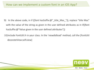 How can we implement a custom font in an iOS App? 
9) In the above code, in if ([font hasSuffix:@"_title_Mac_"]), replace “title Mac” 
with the value of the string as given in the user defined attributes as in if([font 
hasSuffix:@”Value given in the user defined attributes”]) 
10)Include FontUtil.h in your class. In the ‘viewdidload’ method, call the [FontUtil 
decorateView:self.view] 
 