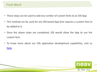 Final Word 
• These steps can be used to add any number of custom fonts to an iOS App. 
• This method can be used for any iOS-based App that requires a custom font to 
be added to it. 
• Once the above steps are completed, iOS would allow the App to use the 
custom font. 
• To know more about our iOS application development capabilities, visit us 
here. 
 