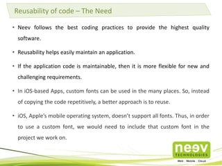 Reusability of code – The Need 
• Neev follows the best coding practices to provide the highest quality 
software. 
• Reusability helps easily maintain an application. 
• If the application code is maintainable, then it is more flexible for new and 
challenging requirements. 
• In iOS-based Apps, custom fonts can be used in the many places. So, instead 
of copying the code repetitively, a better approach is to reuse. 
• iOS, Apple’s mobile operating system, doesn’t support all fonts. Thus, in order 
to use a custom font, we would need to include that custom font in the 
project we work on. 
 
