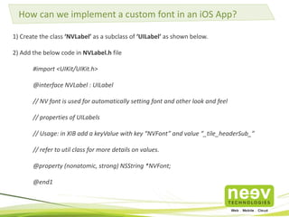 How can we implement a custom font in an iOS App? 
1) Create the class ‘NVLabel’ as a subclass of ‘UILabel’ as shown below. 
2) Add the below code in NVLabel.h file 
#import <UIKit/UIKit.h> 
@interface NVLabel : UILabel 
// NV font is used for automatically setting font and other look and feel 
// properties of UILabels 
// Usage: in XIB add a keyValue with key “NVFont” and value “_tile_headerSub_” 
// refer to util class for more details on values. 
@property (nonatomic, strong) NSString *NVFont; 
@end1 
 