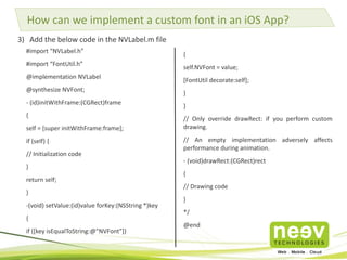 How can we implement a custom font in an iOS App? 
3) Add the below code in the NVLabel.m file 
{ 
self.NVFont = value; 
[FontUtil decorate:self]; 
} 
} 
// Only override drawRect: if you perform custom 
drawing. 
// An empty implementation adversely affects 
performance during animation. 
- (void)drawRect:(CGRect)rect 
{ 
// Drawing code 
} 
*/ 
@end 
#import “NVLabel.h” 
#import “FontUtil.h” 
@implementation NVLabel 
@synthesize NVFont; 
- (id)initWithFrame:(CGRect)frame 
{ 
self = [super initWithFrame:frame]; 
if (self) { 
// Initialization code 
} 
return self; 
} 
-(void) setValue:(id)value forKey:(NSString *)key 
{ 
if ([key isEqualToString:@"NVFont"]) 
 