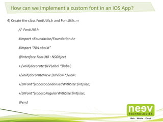 How can we implement a custom font in an iOS App? 
4) Create the class FontUtils.h and FontUtils.m 
// FontUtil.h 
#import <Foundation/Foundation.h> 
#import “NVLabel.h” 
@interface FontUtil : NSObject 
+ (void)decorate:(NVLabel *)label; 
+(void)decorateView:(UIView *)view; 
+(UIFont*)robotoCondensedWithSize:(int)size; 
+(UIFont*)robotoRegularWithSize:(int)size; 
@end 
 