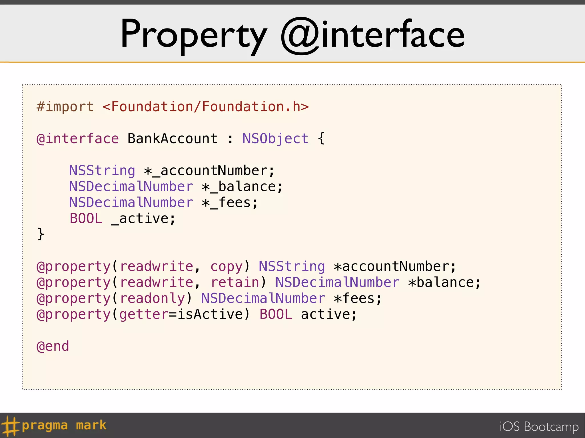 Property @interface
#import <Foundation/Foundation.h>

@interface BankAccount : NSObject {

    NSString *_accountNumber;
    NSDecimalNumber *_balance;
    NSDecimalNumber *_fees;
    BOOL _active;
}

@property(readwrite, copy) NSString *accountNumber;
@property(readwrite, retain) NSDecimalNumber *balance;
@property(readonly) NSDecimalNumber *fees;
@property(getter=isActive) BOOL active;

@end




                                                         iOS Bootcamp
 