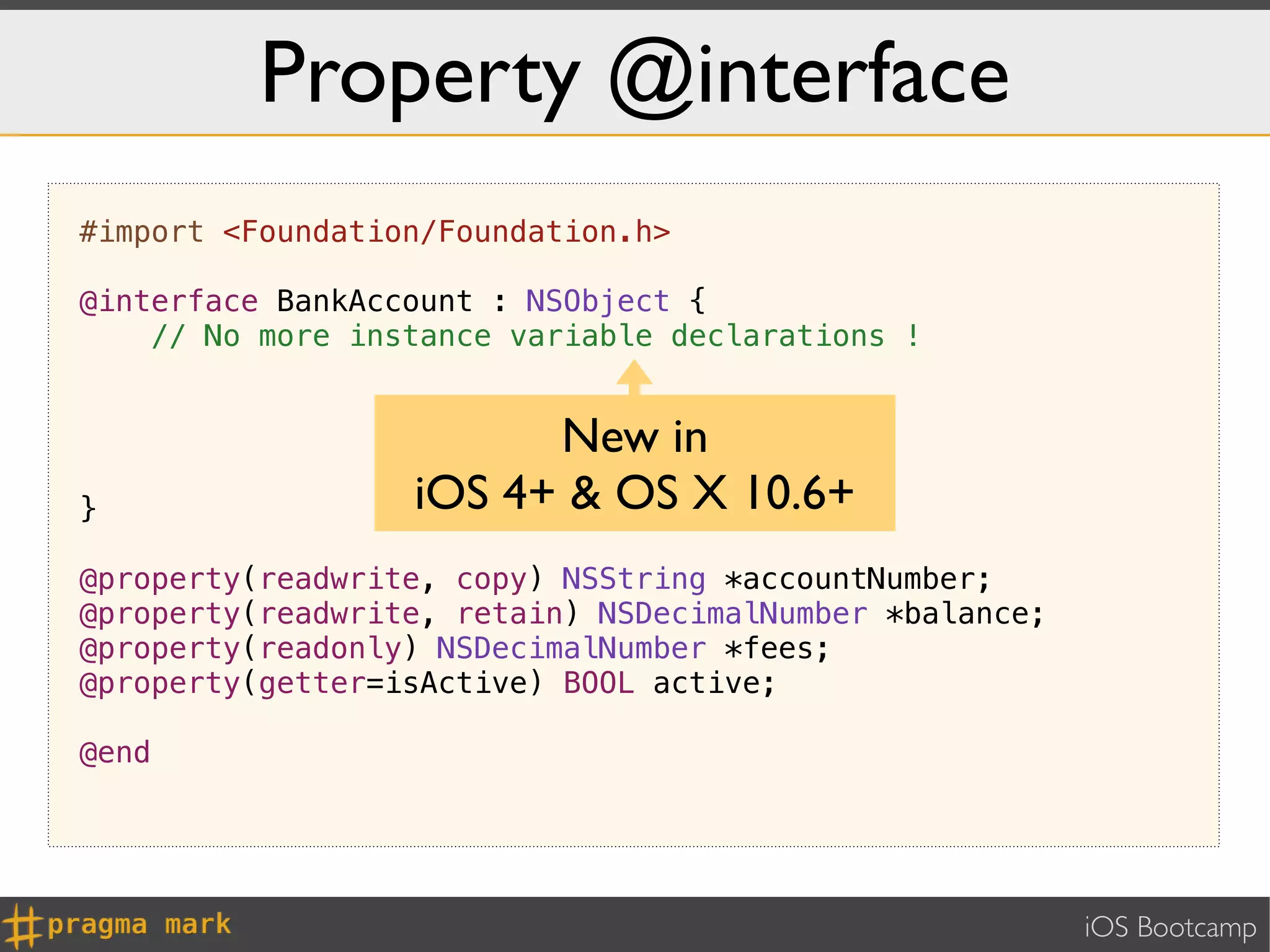 Property @interface
#import <Foundation/Foundation.h>

@interface BankAccount : NSObject {
    // No more instance variable declarations !


                        New in
}                 iOS 4+ & OS X 10.6+
@property(readwrite, copy) NSString *accountNumber;
@property(readwrite, retain) NSDecimalNumber *balance;
@property(readonly) NSDecimalNumber *fees;
@property(getter=isActive) BOOL active;

@end




                                                         iOS Bootcamp
 