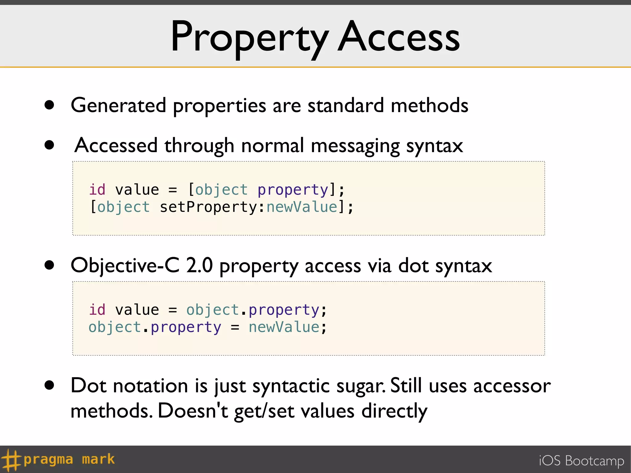 Property Access
•   Generated properties are standard methods

•   Accessed through normal messaging syntax
      id value = [object property];
      [object setProperty:newValue];



•   Objective-C 2.0 property access via dot syntax
      id value = object.property;
      object.property = newValue;



•   Dot notation is just syntactic sugar. Still uses accessor
    methods. Doesn't get/set values directly

                                                           iOS Bootcamp
 