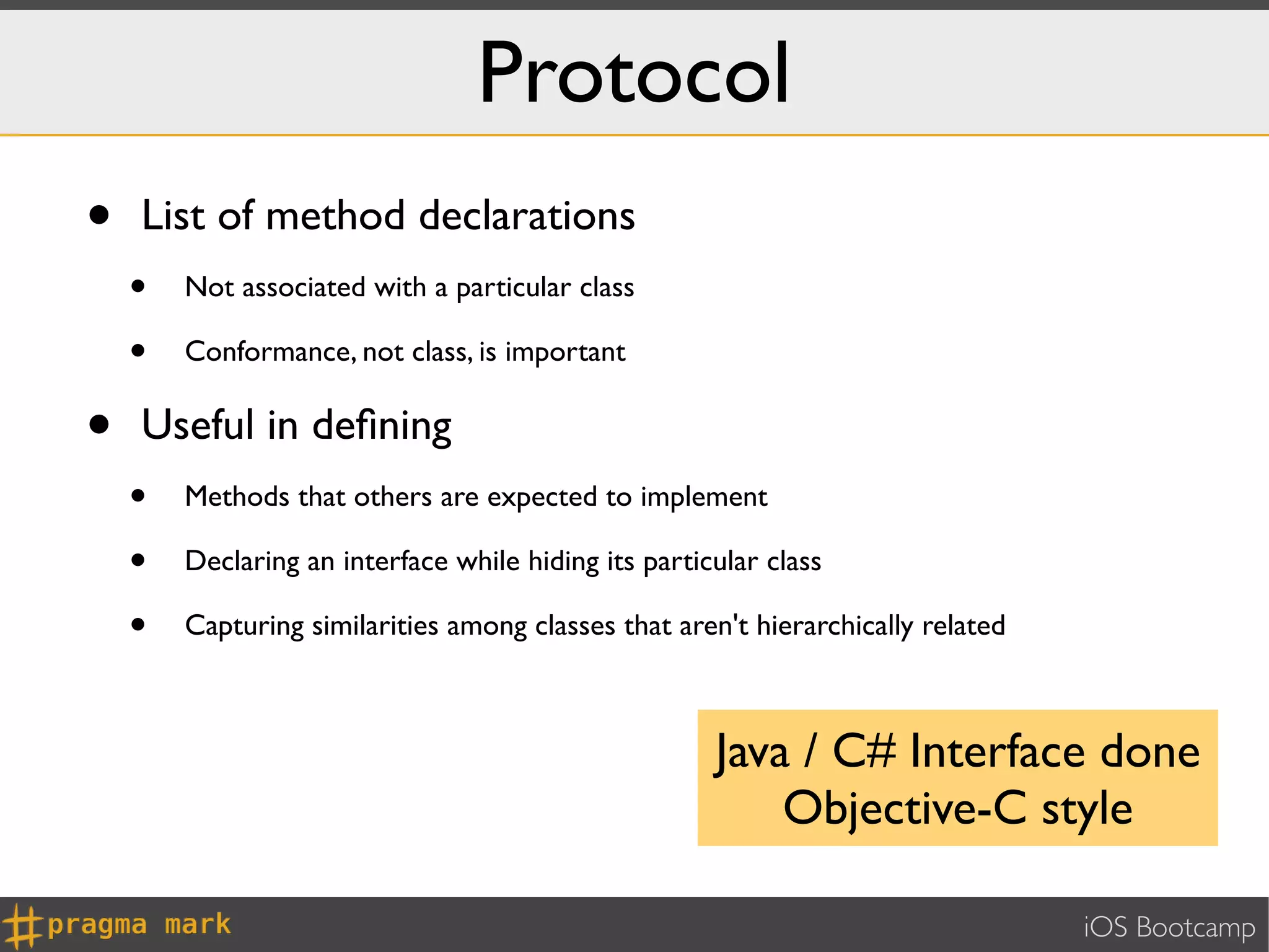 Protocol
•   List of method declarations
    •   Not associated with a particular class

    •   Conformance, not class, is important


•   Useful in deﬁning
    •   Methods that others are expected to implement

    •   Declaring an interface while hiding its particular class

    •   Capturing similarities among classes that aren't hierarchically related



                                                      Java / C# Interface done
                                                          Objective-C style

                                                                                  iOS Bootcamp
 