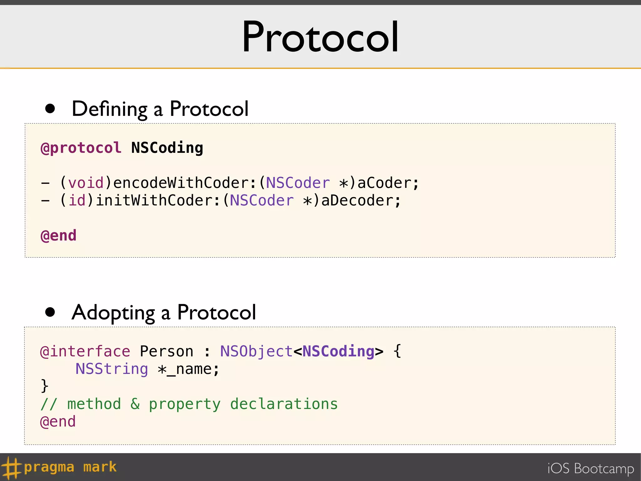 Protocol
•   Deﬁning a Protocol
@protocol NSCoding

- (void)encodeWithCoder:(NSCoder *)aCoder;
- (id)initWithCoder:(NSCoder *)aDecoder;

@end




•   Adopting a Protocol
@interface Person : NSObject<NSCoding> {
    NSString *_name;
}
// method & property declarations
@end


                                             iOS Bootcamp
 