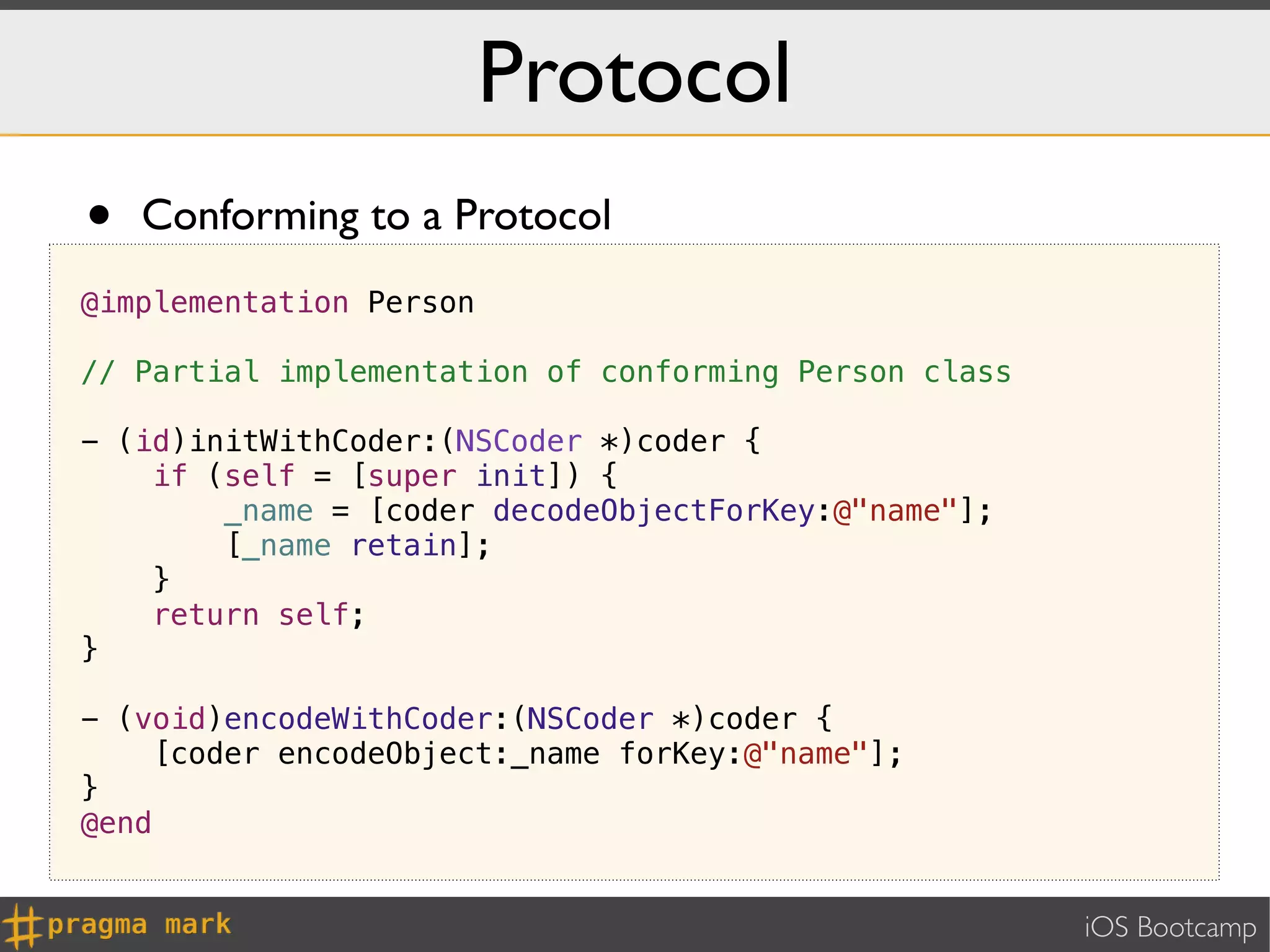 Protocol
•   Conforming to a Protocol
@implementation Person

// Partial implementation of conforming Person class

- (id)initWithCoder:(NSCoder *)coder {
    if (self = [super init]) {
        _name = [coder decodeObjectForKey:@"name"];
        [_name retain];
    }
    return self;
}

- (void)encodeWithCoder:(NSCoder *)coder {
     [coder encodeObject:_name forKey:@"name"];
}
@end


                                                       iOS Bootcamp
 