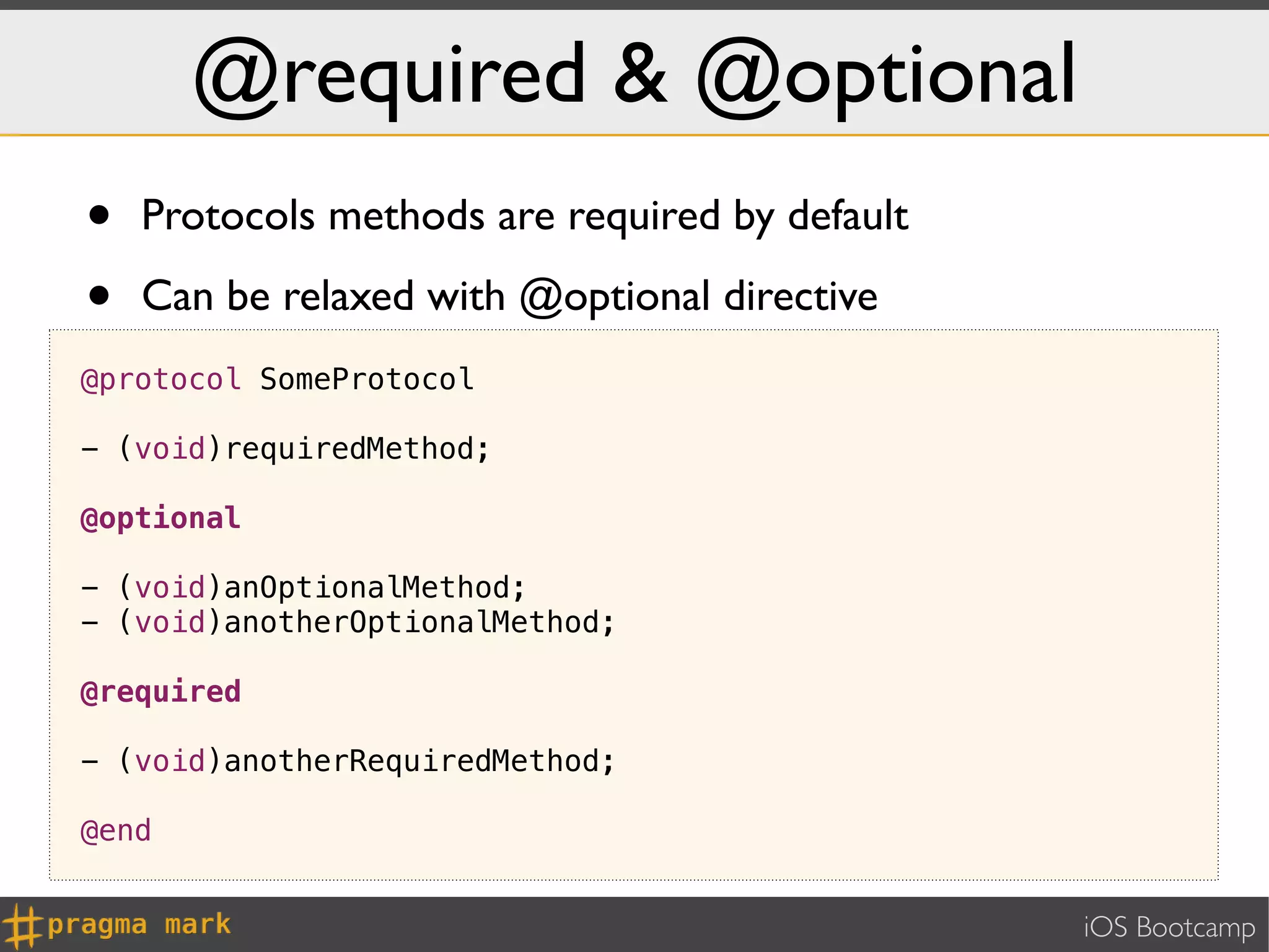 @required & @optional
•   Protocols methods are required by default

•   Can be relaxed with @optional directive
@protocol SomeProtocol

- (void)requiredMethod;

@optional

- (void)anOptionalMethod;
- (void)anotherOptionalMethod;

@required

- (void)anotherRequiredMethod;

@end


                                                iOS Bootcamp
 