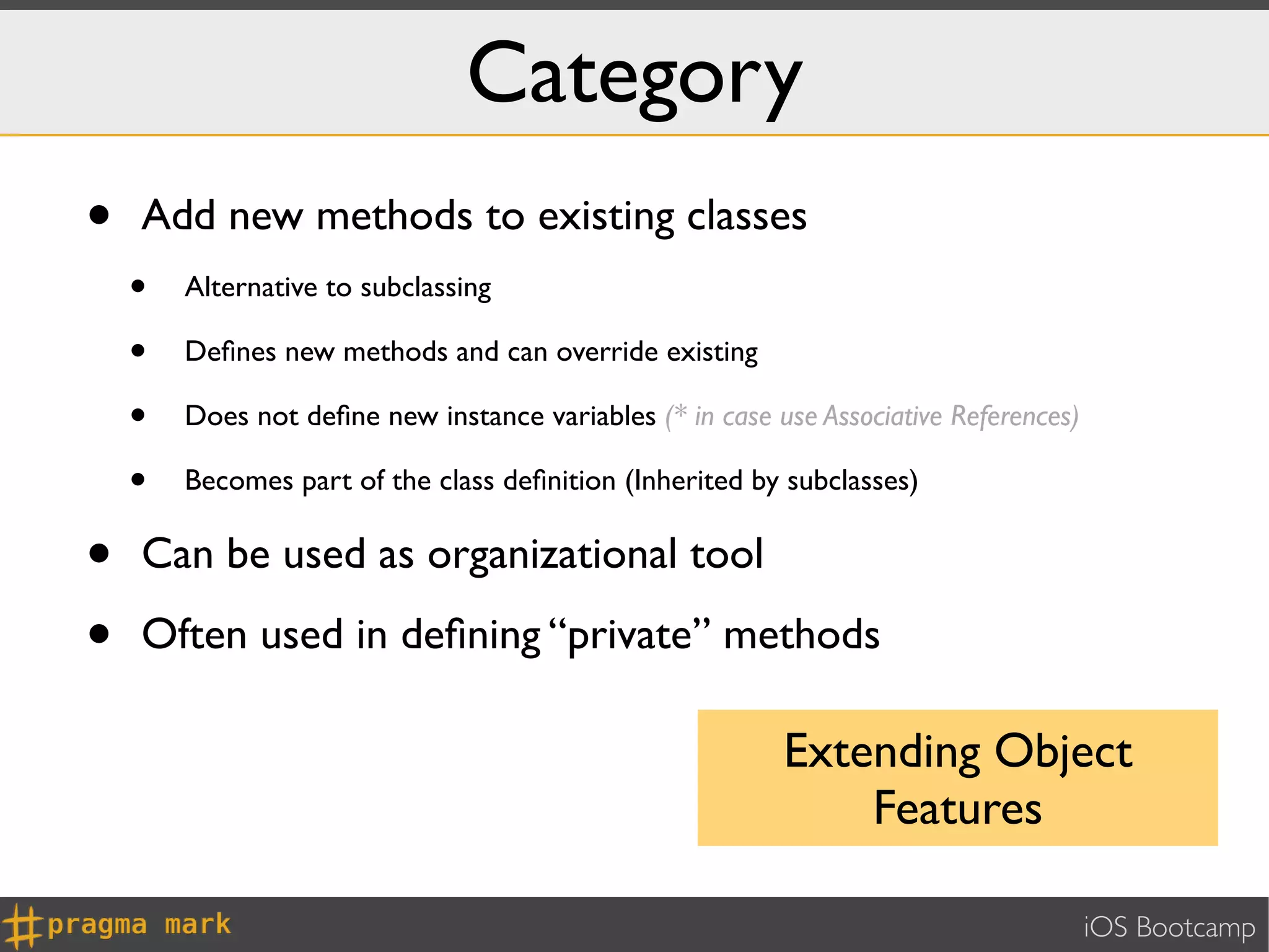 Category
•   Add new methods to existing classes
    •   Alternative to subclassing

    •   Deﬁnes new methods and can override existing

    •   Does not deﬁne new instance variables (* in case use Associative References)

    •   Becomes part of the class deﬁnition (Inherited by subclasses)


•   Can be used as organizational tool

•   Often used in deﬁning “private” methods

                                                          Extending Object
                                                              Features

                                                                                       iOS Bootcamp
 