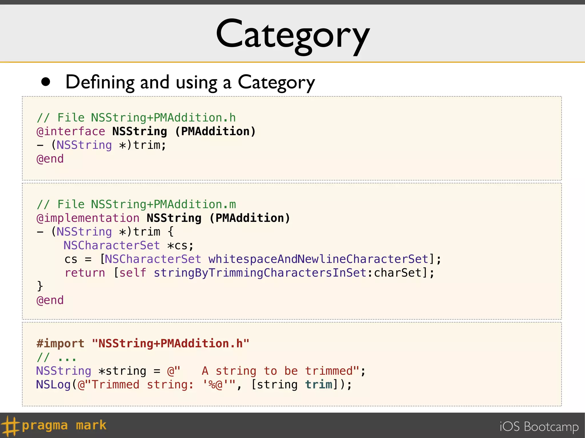 Category
•   Deﬁning and using a Category
// File NSString+PMAddition.h
@interface NSString (PMAddition)
- (NSString *)trim;
@end



// File NSString+PMAddition.m
@implementation NSString (PMAddition)
- (NSString *)trim {
    NSCharacterSet *cs;
     cs = [NSCharacterSet whitespaceAndNewlineCharacterSet];
    return [self stringByTrimmingCharactersInSet:charSet];
}
@end


#import "NSString+PMAddition.h"
// ...
NSString *string = @"   A string to be trimmed";
NSLog(@"Trimmed string: '%@'", [string trim]);


                                                               iOS Bootcamp
 