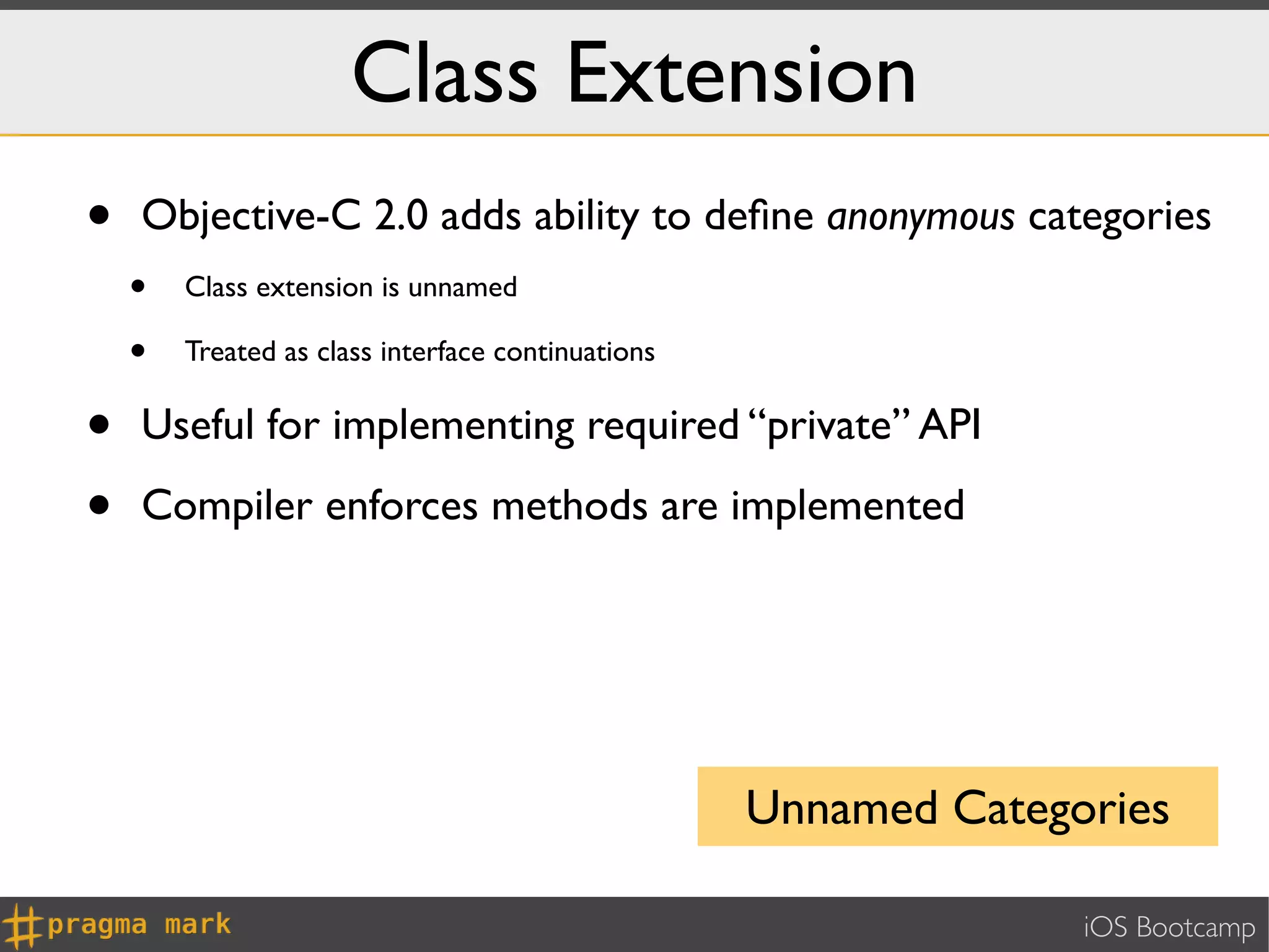 Class Extension
•   Objective-C 2.0 adds ability to deﬁne anonymous categories
    •   Class extension is unnamed

    •   Treated as class interface continuations


•   Useful for implementing required “private” API

•   Compiler enforces methods are implemented




                                                   Unnamed Categories

                                                                 iOS Bootcamp
 