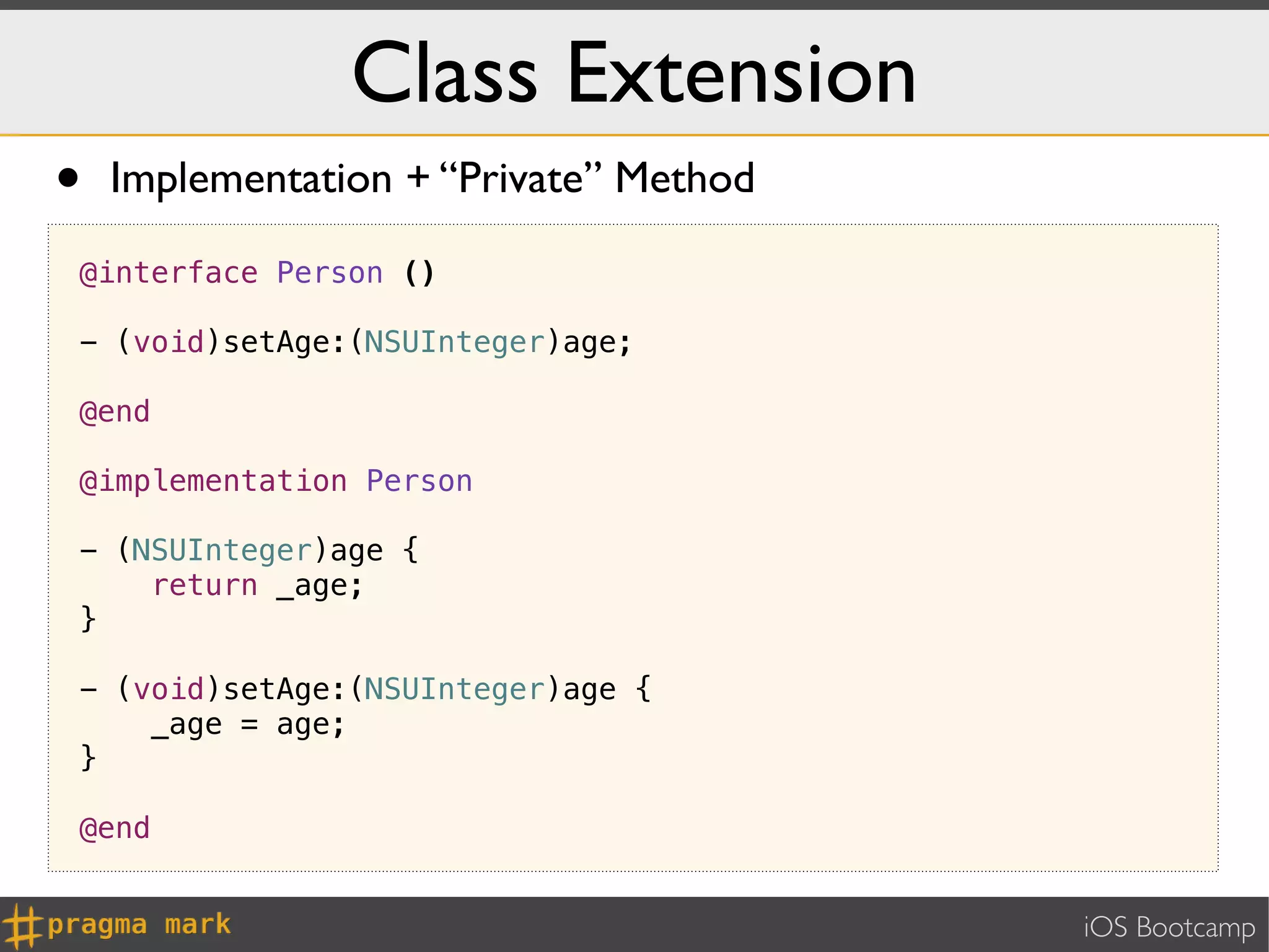 Class Extension
•   Implementation + “Private” Method

@interface Person ()

- (void)setAge:(NSUInteger)age;

@end

@implementation Person

- (NSUInteger)age {
    return _age;
}

- (void)setAge:(NSUInteger)age {
    _age = age;
}

@end


                                        iOS Bootcamp
 