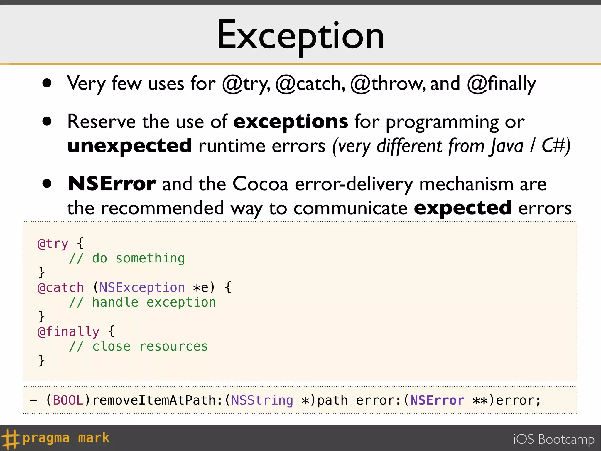 Exception
 •   Very few uses for @try, @catch, @throw, and @ﬁnally

 •   Reserve the use of exceptions for programming or
     unexpected runtime errors (very different from Java / C#)

 •   NSError and the Cocoa error-delivery mechanism are
     the recommended way to communicate expected errors
 @try {
     // do something
 }
 @catch (NSException *e) {
     // handle exception
 }
 @finally {
     // close resources
 }


- (BOOL)removeItemAtPath:(NSString *)path error:(NSError **)error;


                                                              iOS Bootcamp
 