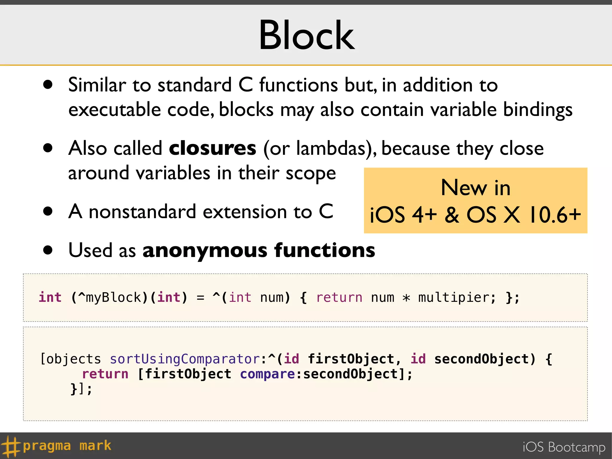 Block
•   Similar to standard C functions but, in addition to
    executable code, blocks may also contain variable bindings

•   Also called closures (or lambdas), because they close
    around variables in their scope
                                               New in
•   A nonstandard extension to C         iOS 4+ & OS X 10.6+
•   Used as anonymous functions

int (^myBlock)(int) = ^(int num) { return num * multipier; };



[objects sortUsingComparator:^(id firstObject, id secondObject) {
     return [firstObject compare:secondObject];
    }];



                                                                iOS Bootcamp
 