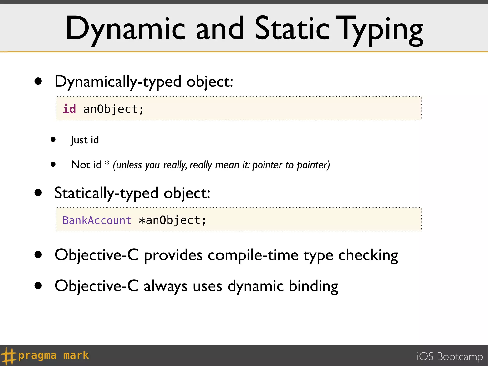 Dynamic and Static Typing
•   Dynamically-typed object:
        id anObject;

    •    Just id

    •    Not id * (unless you really, really mean it: pointer to pointer)


•   Statically-typed object:
        BankAccount *anObject;


•   Objective-C provides compile-time type checking

•   Objective-C always uses dynamic binding



                                                                            iOS Bootcamp
 
