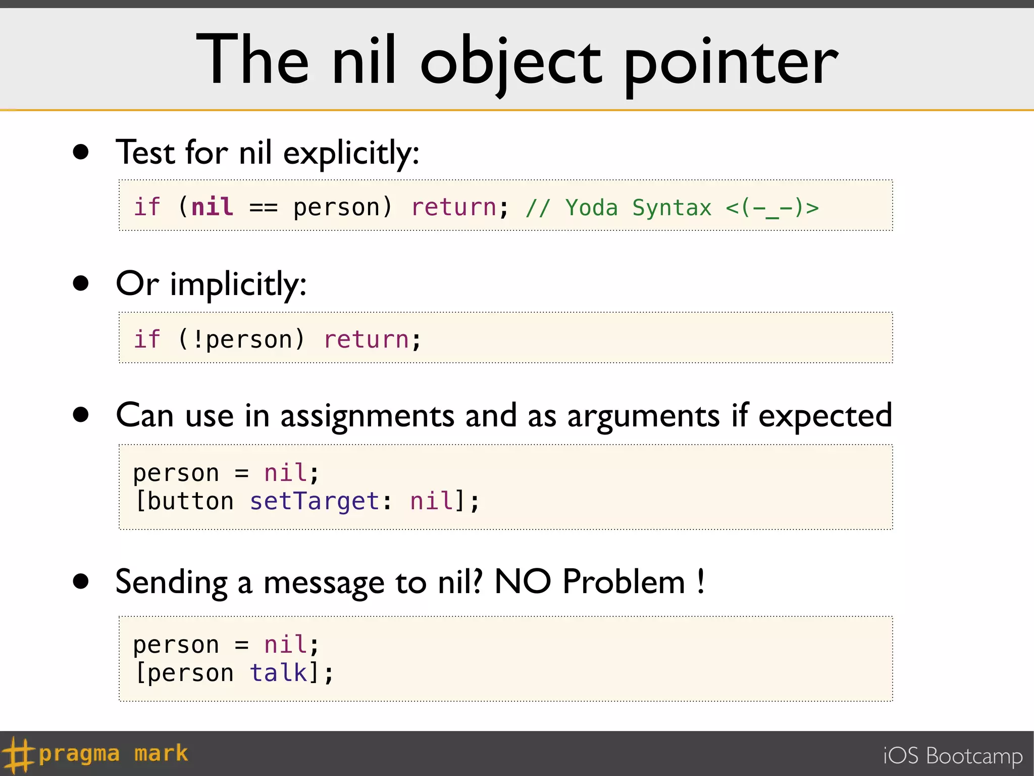 The nil object pointer
•   Test for nil explicitly:
     if (nil == person) return; // Yoda Syntax <(-_-)>


•   Or implicitly:
     if (!person) return;


•   Can use in assignments and as arguments if expected
     person = nil;
     [button setTarget: nil];


•   Sending a message to nil? NO Problem !
     person = nil;
     [person talk];


                                                         iOS Bootcamp
 