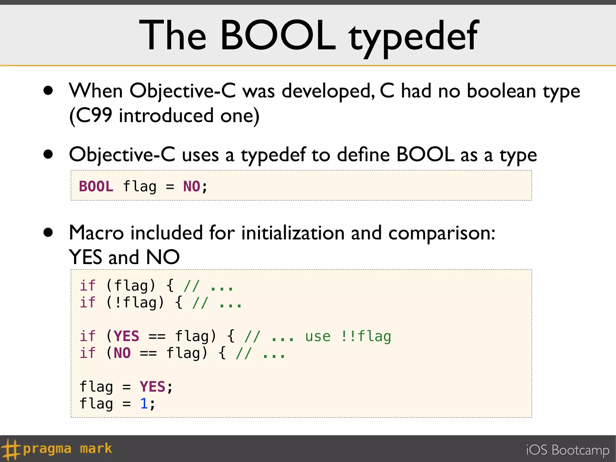 The BOOL typedef
•   When Objective-C was developed, C had no boolean type
    (C99 introduced one)

•   Objective-C uses a typedef to deﬁne BOOL as a type
     BOOL flag = NO;


•   Macro included for initialization and comparison:
    YES and NO
     if (flag) { // ...
     if (!flag) { // ...

     if (YES == flag) { // ... use !!flag
     if (NO == flag) { // ...

     flag = YES;
     flag = 1;


                                                        iOS Bootcamp
 