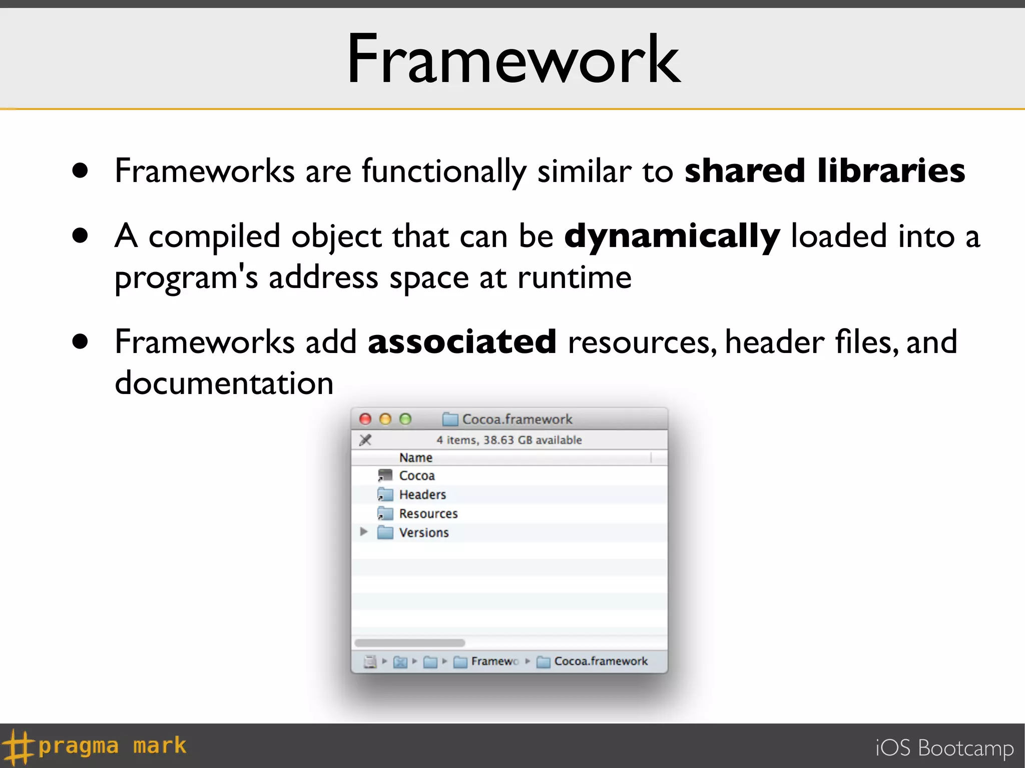 Framework
•   Frameworks are functionally similar to shared libraries

•   A compiled object that can be dynamically loaded into a
    program's address space at runtime

•   Frameworks add associated resources, header ﬁles, and
    documentation




                                                     iOS Bootcamp
 