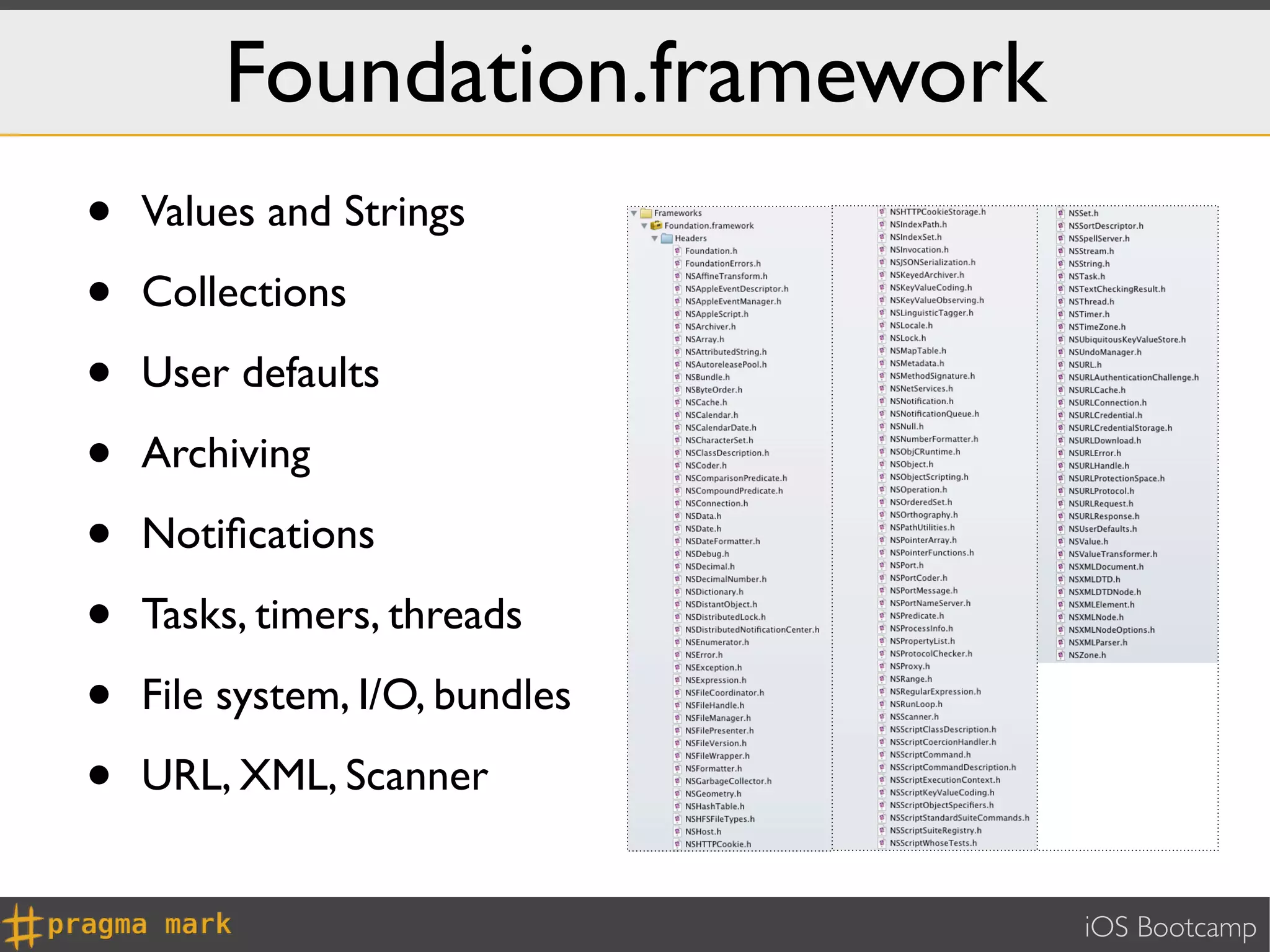Foundation.framework
•   Values and Strings

•   Collections

•   User defaults

•   Archiving

•   Notiﬁcations

•   Tasks, timers, threads

•   File system, I/O, bundles

•   URL, XML, Scanner


                                iOS Bootcamp
 