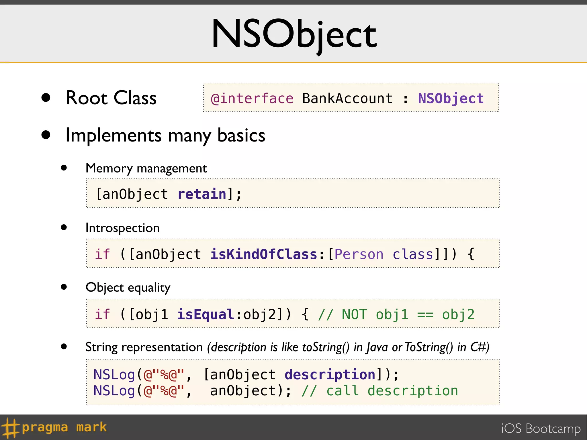 NSObject
•   Root Class                   @interface BankAccount : NSObject


•   Implements many basics
    •   Memory management
         [anObject retain];

    •   Introspection
         if ([anObject isKindOfClass:[Person class]]) {

    •   Object equality

         if ([obj1 isEqual:obj2]) { // NOT obj1 == obj2

    •   String representation (description is like toString() in Java or ToString() in C#)

         NSLog(@"%@", [anObject description]);
         NSLog(@"%@", anObject); // call description

                                                                                             iOS Bootcamp
 