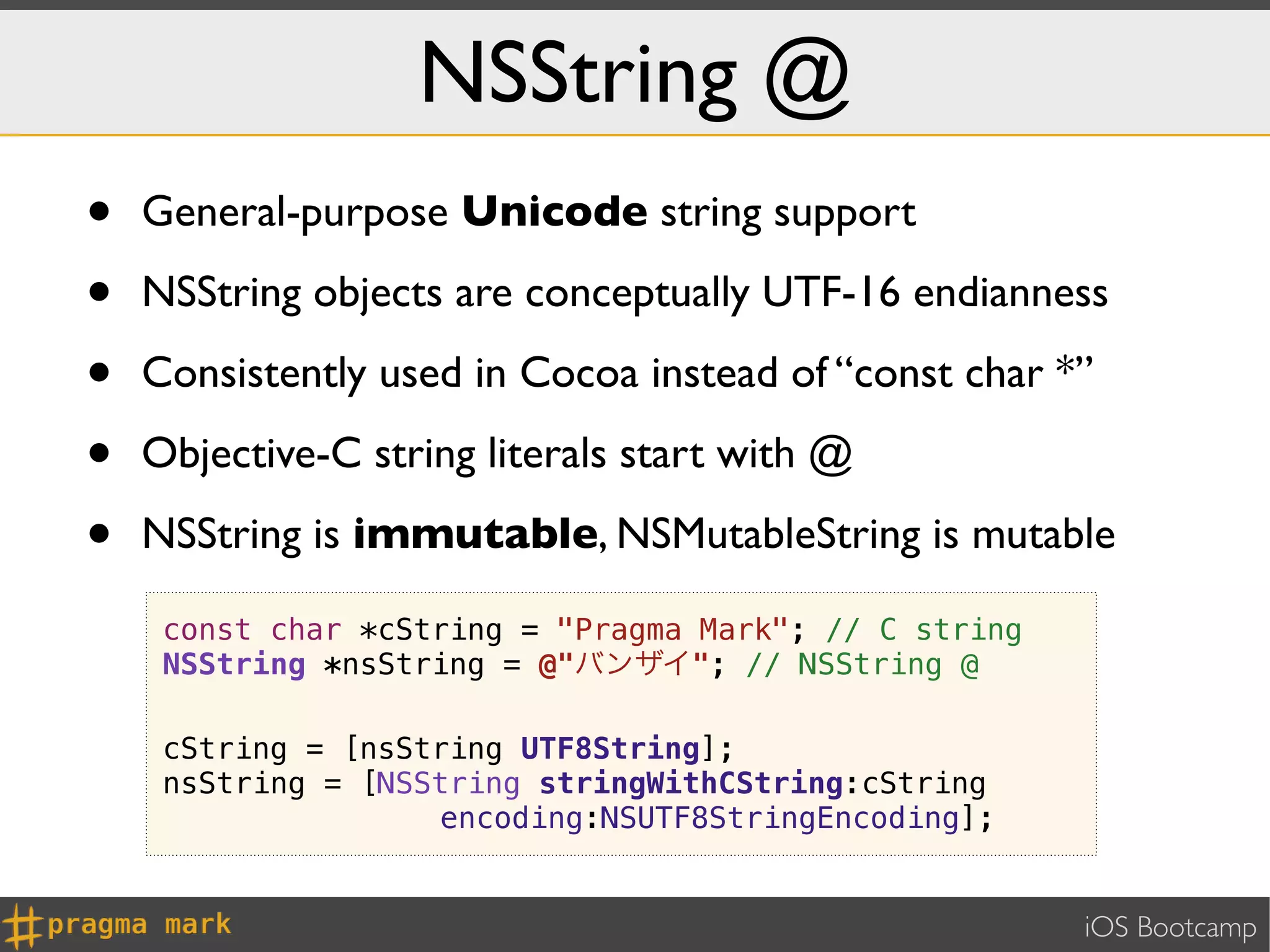 NSString @
•   General-purpose Unicode string support

•   NSString objects are conceptually UTF-16 endianness

•   Consistently used in Cocoa instead of “const char *”

•   Objective-C string literals start with @

•   NSString is immutable, NSMutableString is mutable

     const char *cString = "Pragma Mark"; // C string
     NSString *nsString = @"バンザイ"; // NSString @

     cString = [nsString UTF8String];
     nsString = [NSString stringWithCString:cString
                    encoding:NSUTF8StringEncoding];


                                                        iOS Bootcamp
 