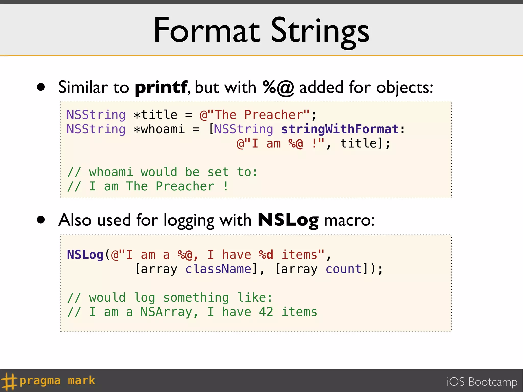 Format Strings
•   Similar to printf, but with %@ added for objects:
     NSString *title = @"The Preacher";
     NSString *whoami = [NSString stringWithFormat:
                            @"I am %@ !", title];

     // whoami would be set to:
     // I am The Preacher !


•   Also used for logging with NSLog macro:
     NSLog(@"I am a %@, I have %d items",
              [array className], [array count]);

     // would log something like:
     // I am a NSArray, I have 42 items




                                                        iOS Bootcamp
 