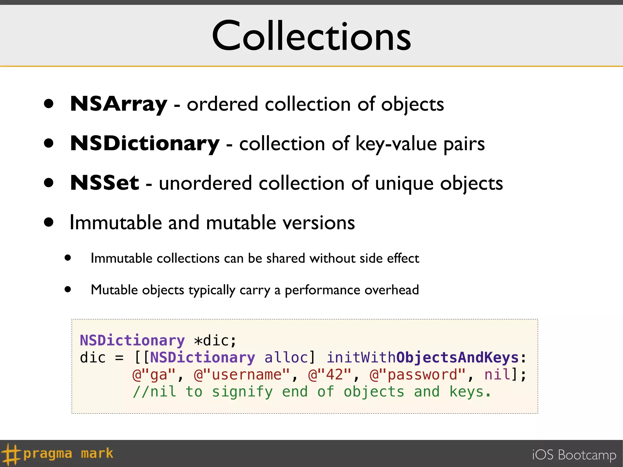 Collections
•   NSArray - ordered collection of objects

•   NSDictionary - collection of key-value pairs

•   NSSet - unordered collection of unique objects

•   Immutable and mutable versions
    •    Immutable collections can be shared without side effect

    •    Mutable objects typically carry a performance overhead


        NSDictionary *dic;
        dic = [[NSDictionary alloc] initWithObjectsAndKeys:
              @"ga", @"username", @"42", @"password", nil];
              //nil to signify end of objects and keys.



                                                                   iOS Bootcamp
 