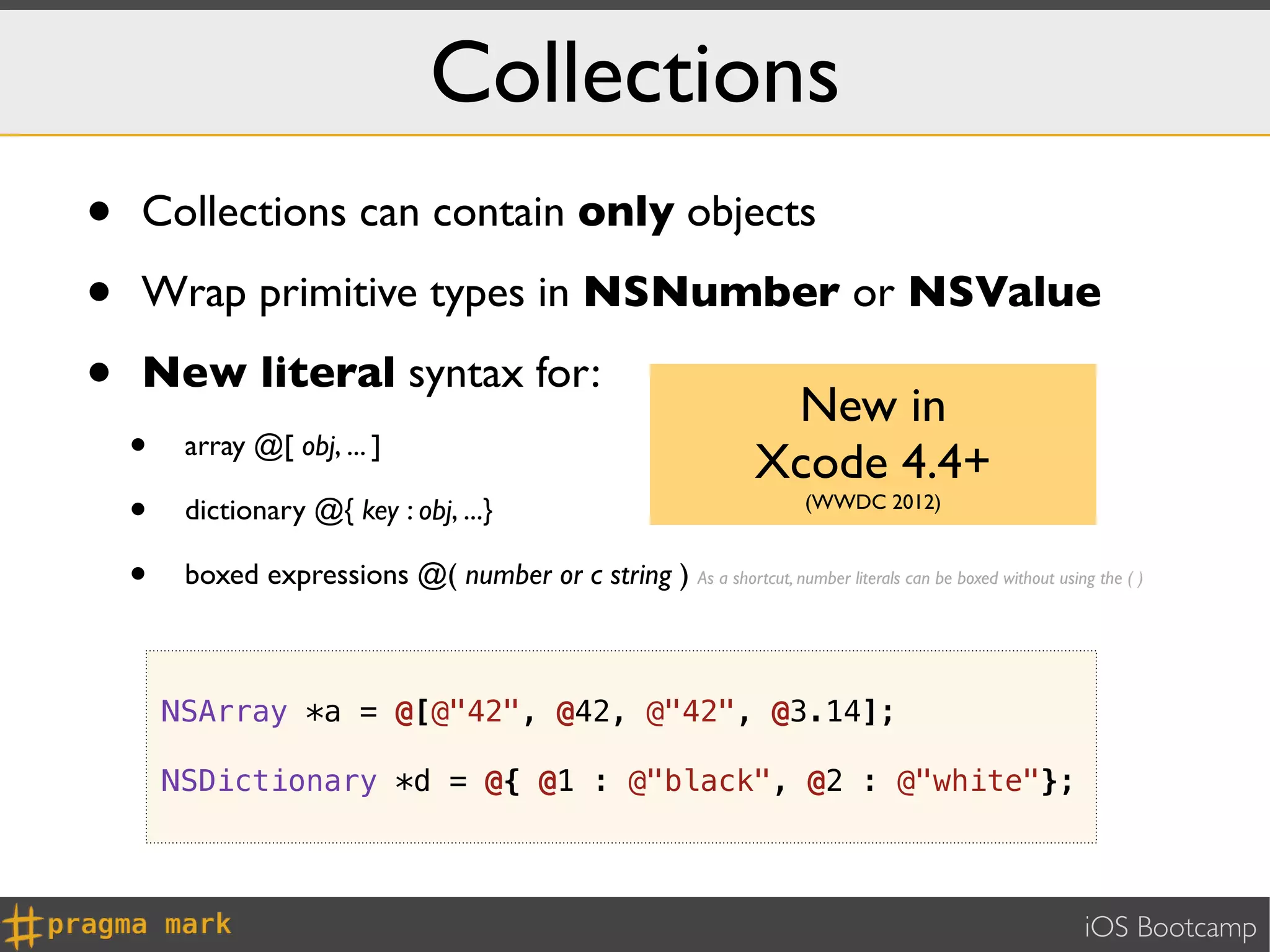 Collections
•   Collections can contain only objects

•   Wrap primitive types in NSNumber or NSValue

•   New literal syntax for:
                                                                         New in
    •    array @[ obj, ... ]
                                                                        Xcode 4.4+
    •    dictionary @{ key : obj, ...}                                        (WWDC 2012)


    •    boxed expressions @( number or c string ) As a shortcut, number literals can be boxed without using the ( )



        NSArray *a = @[@"42", @42, @"42", @3.14];

        NSDictionary *d = @{ @1 : @"black", @2 : @"white"};



                                                                                                             iOS Bootcamp
 