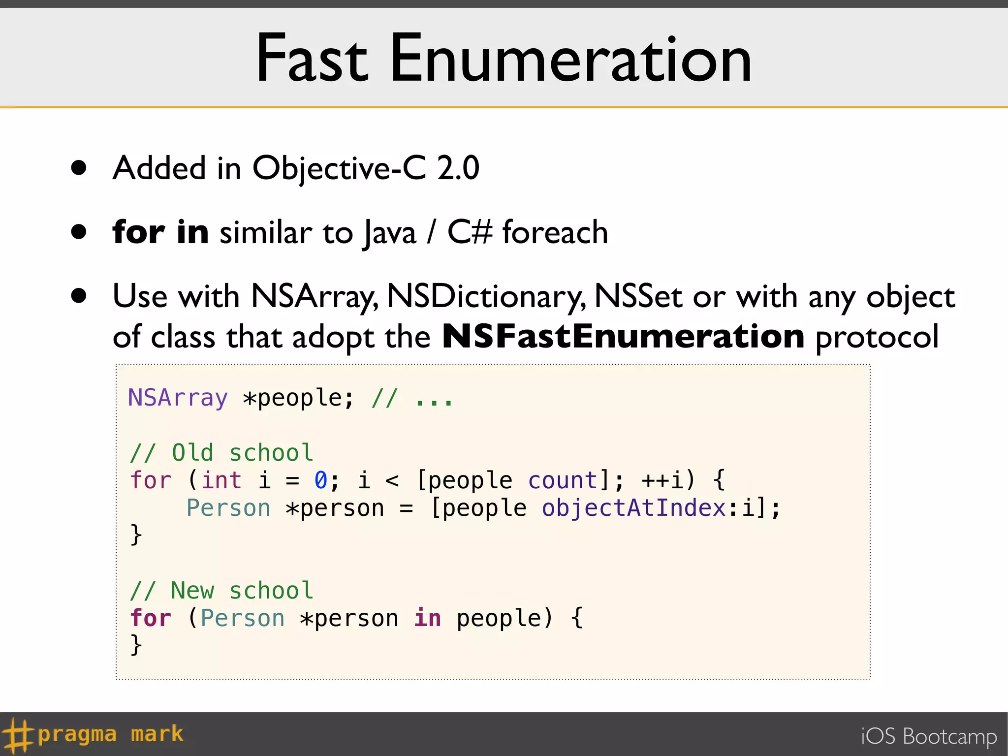 Fast Enumeration
•   Added in Objective-C 2.0

•   for in similar to Java / C# foreach

•   Use with NSArray, NSDictionary, NSSet or with any object
    of class that adopt the NSFastEnumeration protocol
     NSArray *people; // ...

     // Old school
     for (int i = 0; i < [people count]; ++i) {
         Person *person = [people objectAtIndex:i];
     }

     // New school
     for (Person *person in people) {
     }


                                                      iOS Bootcamp
 
