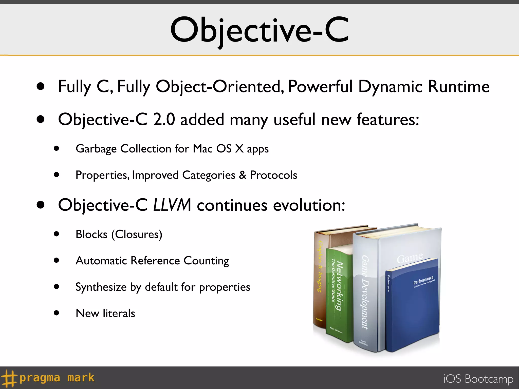 Objective-C
•   Fully C, Fully Object-Oriented, Powerful Dynamic Runtime

•   Objective-C 2.0 added many useful new features:
    •   Garbage Collection for Mac OS X apps

    •   Properties, Improved Categories & Protocols


•   Objective-C LLVM continues evolution:
    •   Blocks (Closures)

    •   Automatic Reference Counting

    •   Synthesize by default for properties

    •   New literals




                                                      iOS Bootcamp
 