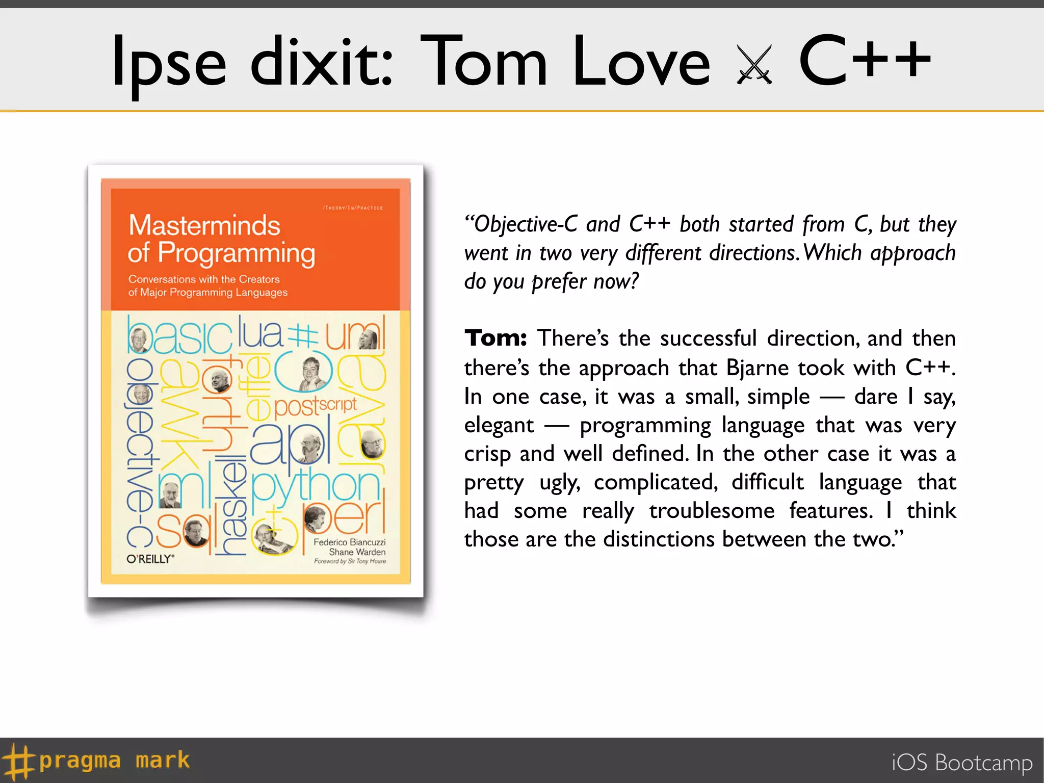 Ipse dixit: Tom Love ⚔ C++

           “Objective-C and C++ both started from C, but they
           went in two very different directions. Which approach
           do you prefer now?

           Tom: There’s the successful direction, and then
           there’s the approach that Bjarne took with C++.
           In one case, it was a small, simple — dare I say,
           elegant — programming language that was very
           crisp and well deﬁned. In the other case it was a
           pretty ugly, complicated, difﬁcult language that
           had some really troublesome features. I think
           those are the distinctions between the two.”




                                                         iOS Bootcamp
 
