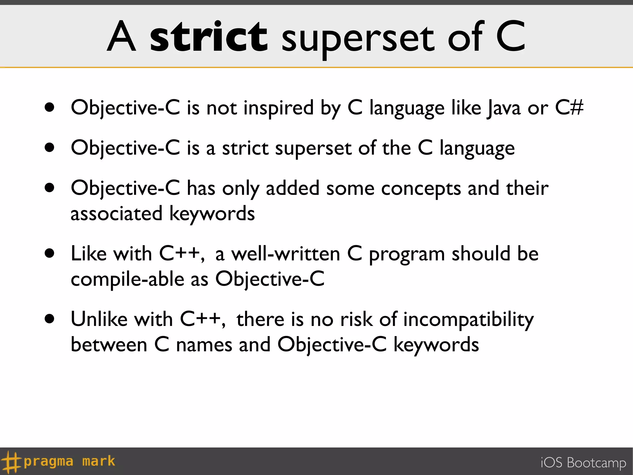 A strict superset of C
•   Objective-C is not inspired by C language like Java or C#

•   Objective-C is a strict superset of the C language

•   Objective-C has only added some concepts and their
    associated keywords

•   Like with C++, a well-written C program should be
    compile-able as Objective-C

•   Unlike with C++, there is no risk of incompatibility
    between C names and Objective-C keywords




                                                           iOS Bootcamp
 