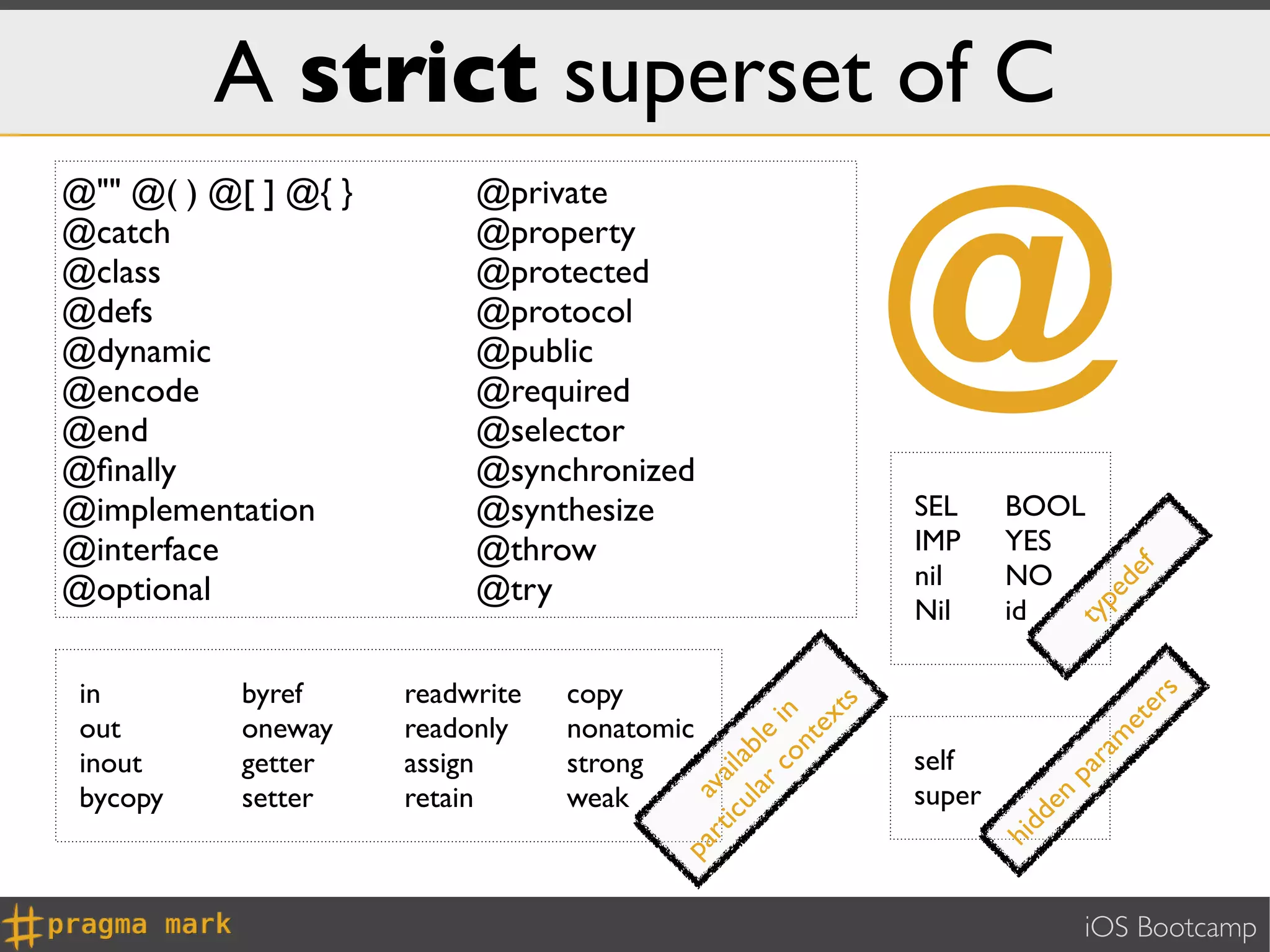 A strict superset of C

                                                                  @
@"" @( ) @[ ] @{ }        @private
@catch                    @property
@class                    @protected
@defs                     @protocol
@dynamic                  @public
@encode                   @required
@end                      @selector
@ﬁnally                   @synchronized
@implementation           @synthesize                             SEL     BOOL
@interface                @throw                                  IMP     YES
                                                                  nil     NO




                                                                                     f
                                                                                   de
@optional                 @try




                                                                                 pe
                                                                  Nil     id




                                                                               ty
 in        byref     readwrite   copy




                                                                                       s
                                                                                    er
                                                             ts
                                                   co i n
 out       oneway    readonly    nonatomic

                                                          ex




                                                                                    et
                                                lar ble




                                                                                   m
                                                       nt
 inout     getter    assign      strong                           self




                                                                                 ra
                                            i cu i l a




                                                                               pa
                                          rt va


 bycopy    setter    retain      weak                             super




                                                                            en
                                        pa a




                                                                          dd
                                                                          hi
                                                                                 iOS Bootcamp
 