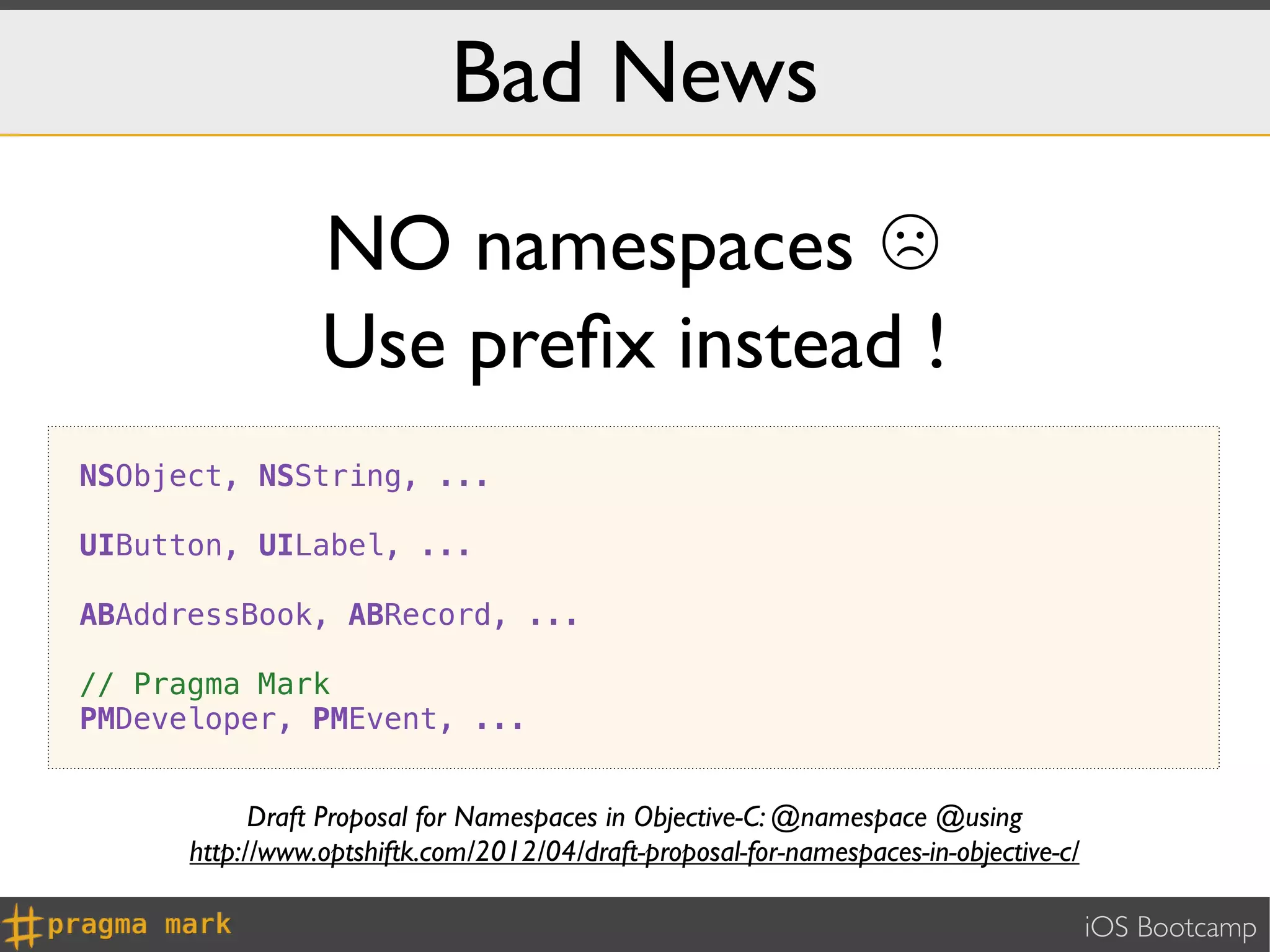 Bad News
                 NO namespaces ☹
                 Use preﬁx instead !
NSObject, NSString, ...

UIButton, UILabel, ...

ABAddressBook, ABRecord, ...

// Pragma Mark
PMDeveloper, PMEvent, ...


            Draft Proposal for Namespaces in Objective-C: @namespace @using
      http://www.optshiftk.com/2012/04/draft-proposal-for-namespaces-in-objective-c/

                                                                                       iOS Bootcamp
 