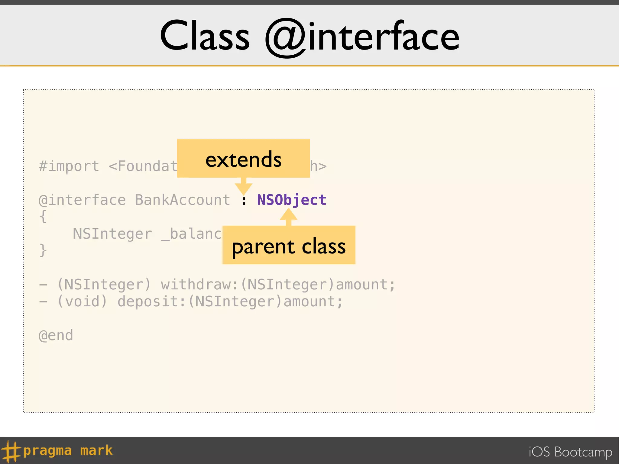 Class @interface

                   extends
#import <Foundation/Foundation.h>

@interface BankAccount : NSObject
{
    NSInteger _balance;
}                     parent class
- (NSInteger) withdraw:(NSInteger)amount;
- (void) deposit:(NSInteger)amount;

@end




                                            iOS Bootcamp
 